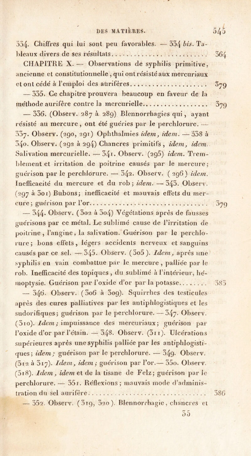 534- ChifFres qui lui sont peu favorables, — 334 Ta- bleaux divers de ses résultats CHAPITRE X. — Observations de syphilis primitive, ancienne et constitutionnelle , qui ont résisté aux mercuriaux et ont cédé à l’emploi des aurifères. — 335. Ce chapitre prouvera beaucoup en faveur de la méthode aurifère contre la mercurielle — 336. (Observ. 28y à 289) Blennorrhagies qui, ayant résisté au mercure, ont été guéries par le perchlorurc. — 337. Observ. (290, 291) Ophthalmies idem, idem. —^338 à 340. Observ. (292 à 294) Chancres primitifs, idem, idem. Salivation mercurielle. — 34i. Observ. (296) idem. Trem- blement et irritation de poitrine causés par le mercure; guérison par le perchlorure. — 342. Observ. ( 296) idem. Inefficacité du mercure et du rob ; idem. — 343. Observ. (297 à 3oi) Bubons; inefficacité et mauvais effets du mer- cure ; guérison par For — 344- Observ. (3o2 à 3o4) Végétations après de fausses guérisons par ce métal. Le sublimé cause de l’irritation de poitrine, l’angine, la salivation. Guérison par le perchlo- rure ; bons effets, légers accidents nerveux et sanguins causés par ce sel. —545. Observ. (3o5). Idem, après une syphilis en vain combattue par le mercure , palliée par le rob. Inefficacité des topiques , du sublimé à l’intérieur, hé moptysie. Guérison par l’oxide d’or par la potasse — 346, Observ. ( 3o6 à 309). Squirrhes des testicules après des cures palliatives par les antiphlogistiques et les sudorifiques; guérison par le perchlorure.—347- Observ. (310). impuissance des mercuriaux; guérison par l’oxide d’or par l’étain. — 348. Observ. (3ii). Ulcérations supérieures après une syphilis palliée par les antiphlogisti- ques; idem; guérison par le perchlorure. — 349. Observ. (3i2 à 317). Idem, idem -, guérison par For.— 35o. Observ. (3i8). Idem, idem et de la tisane de Felz; guérison par le perchlorure. — 35i. Réflexions; mauvais mode d’adminis- tration du sel aurifère — 352. Observ. (3t9, 32o). Blennorrhagie, cliancres et