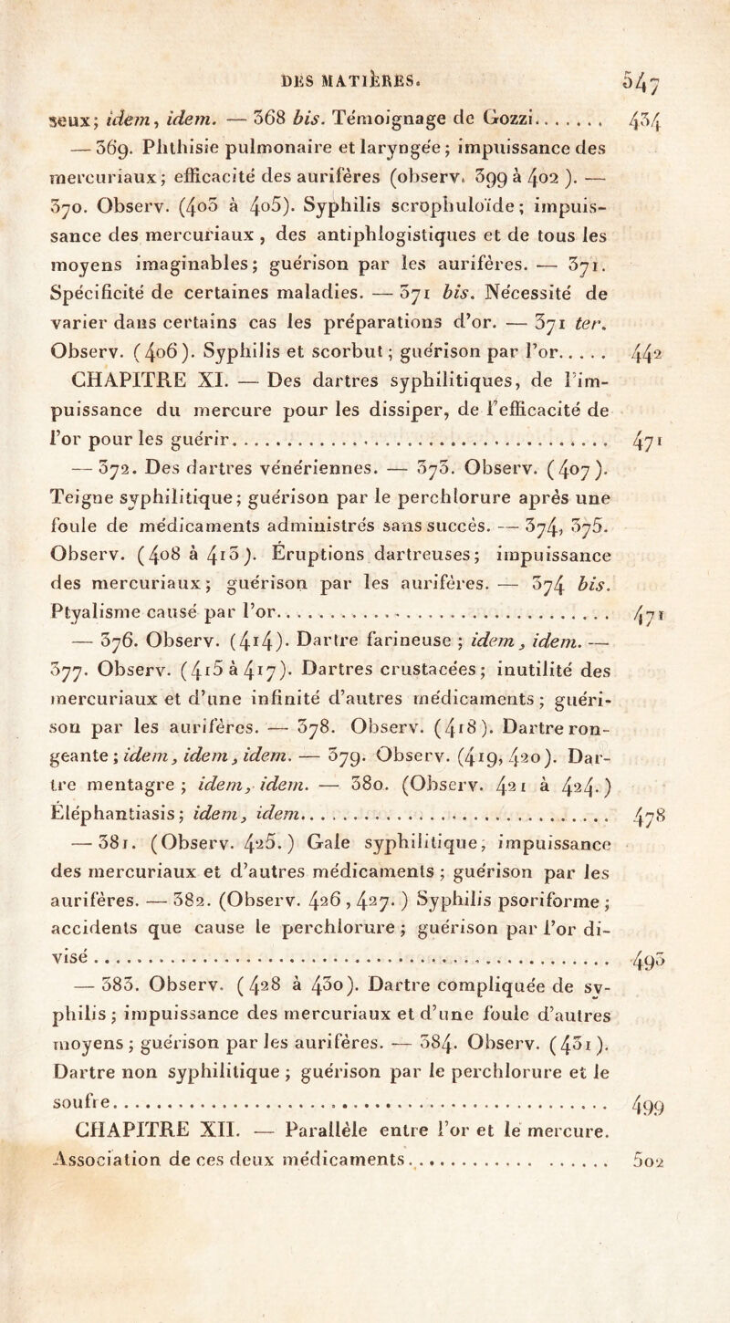 54/ seux; idern^ idem. — 568 bis. Témoignage de Gozzi 4*^4 — 569. Phthisie pulmonaire et laryngée; impuissance des rnercuriaux; efficacité des aurifères (observ. 699 à 402 ). — 3yo. Observ. (4^5 à 4o5). Syphilis scrophuloïde ; impuis- sance des rnercuriaux , des antiphlogistiques et de tous les moyens imaginables; guérison par les aurifères. — 3yi. Spécificité de certaines maladies. —o'ji bis. Nécessité de varier dans certains cas les préparations d’or. — 3yi ter. Observ. (4o6). Syphilis et scorbut; guérison par l’or 44^ CHAPITRE XI. — Des dartres syphilitiques, de l’im- puissance du mercure pour les dissiper, de l’efficacité de l’or pour les guérir 47 ^ — 372. Des dartres vénériennes. — 373. Observ. (407). Teigne syphilitique; guérison par le perchlorure après une foule de médicaments administrés sans succès. — ^74, byS. Observ. (4^^ ^ 4^^)- Eruptions dartreuses; impuissance des rnercuriaux; guérison par les aurifères.— 374 bis. Ptyalisme causé par l’or. 471 — 576. Observ. (4i4)- artre farineuse ; idem , idem. — 377. Observ. (4^5 à 417)- Dartres crustacées; inutilité des rnercuriaux et d’une infinité d’autres médicaments; guéri- son par les aurifères. —■ 378. Observ. (4i8). Dartre ron- geante ; idem, idem, idem. — 57g. Observ. (4i9) 420). Dar- tre raentagre ; idem, idem. — 38o. (Observ. 42 ^ ^ 424-) Eléphantiasis ; idem, idem 47'^ — 38i. (Observ. 4‘‘^5. ) Gale syphilitique, impuissance des rnercuriaux et d’autres médicaments ; guérison par les aurifères. — 382. (Observ. 4^6,427. ) Syphilis psoriforme ; accidents que cause le perchlorure ; guérison par l’or di- visé 490 — 383. Observ. (428 à 43o). Dartre compliquée de sv- philis; impuissance des rnercuriaux et d’une foule d’autres moyens; guérison parles aurifères. — 384. Observ. (4^0' Dartre non syphilitique ; guérison par le perchlorure et le soufre /j99 CHAPITRE XII. — Parallèle entre For et le mercure. Association de ces deux médicaments.^ 5o2