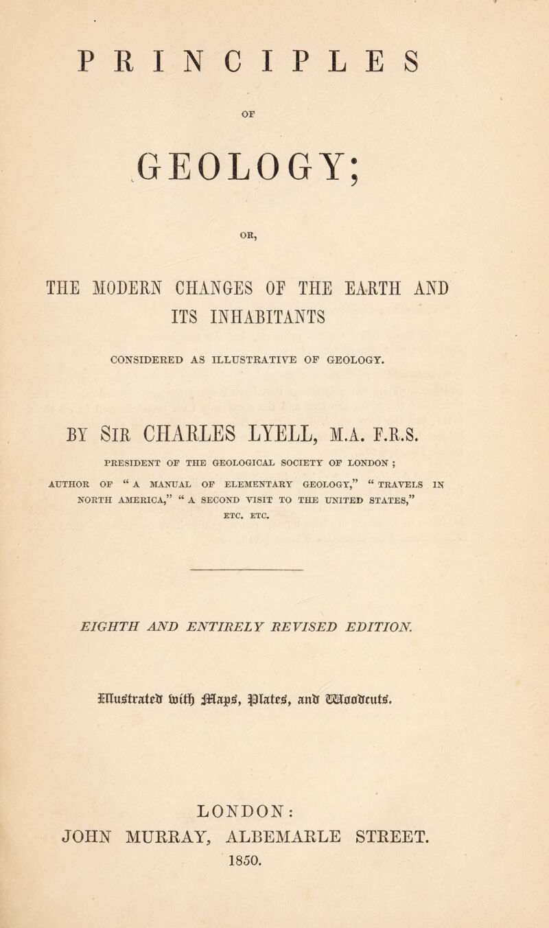 PRINCIPLES OF GEOLOGY; OR, THE MODEM CHANGES OF THE EARTH AND ITS INHABITANTS CONSIDERED AS ILLUSTRATIVE OP GEOLOGY. BY Sir CHARLES LYELL, M.A. E.R.S. PRESIDENT OF THE GEOLOGICAL SOCIETY OF LONDON ; AUTHOR OF “ A MANUAL OF ELEMENTARY GEOLOGY,” “ TRAVELS IN NORTH AMERICA,” “ A SECOND VISIT TO THE UNITED STATES,” ETC. ETC. EIGHTH AND ENTIRELY REVISED EDITION. illustrated iintf) piaterf, and romdcute. LONDON: JOHN MURRAY, ALBEMARLE STREET. 1850.