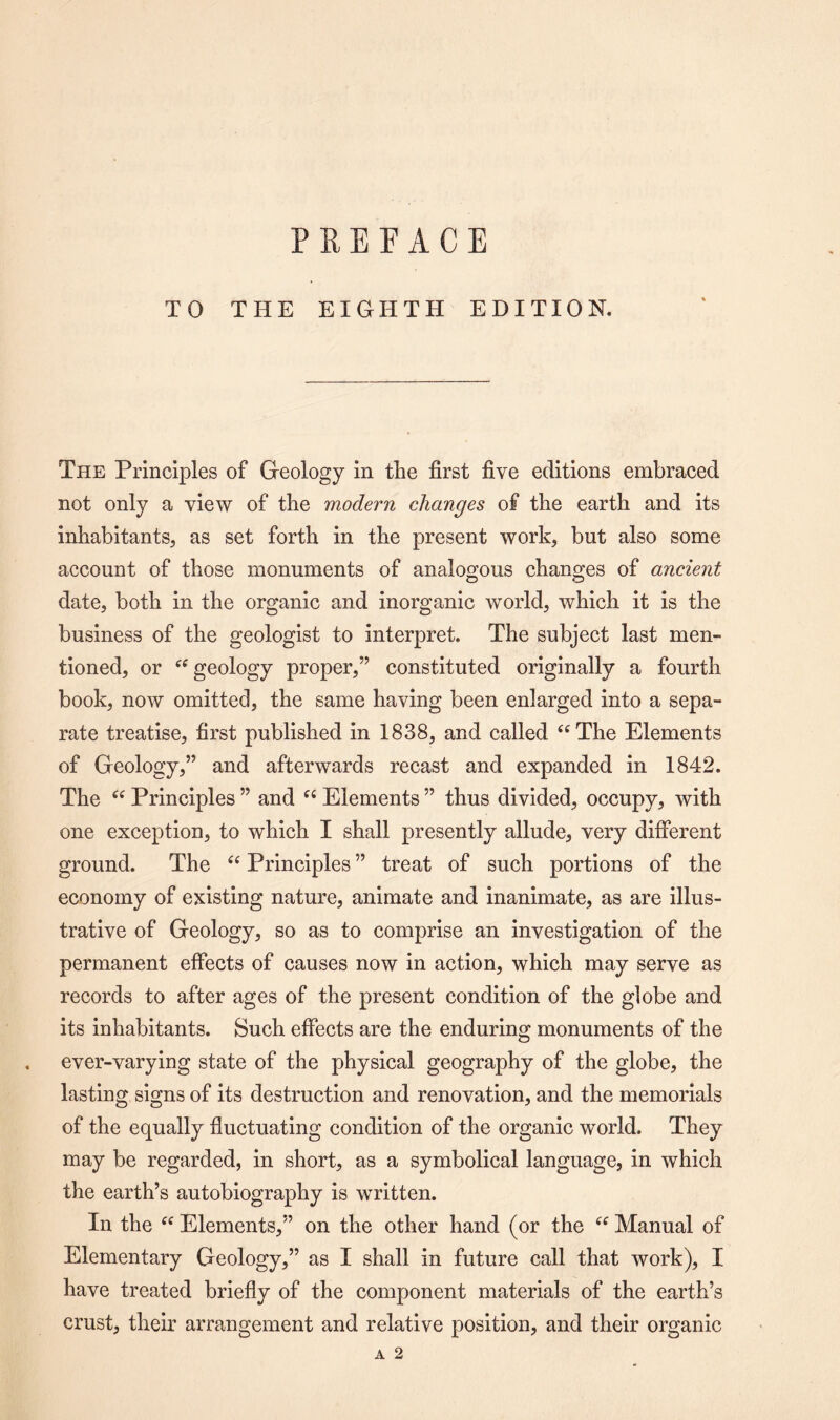 PREFACE TO THE EIGHTH EDITION. The Principles of Geology in the first five editions embraced not only a view of the modern changes of the earth and its inhabitants, as set forth in the present work, but also some account of those monuments of analogous changes of ancient date, both in the organic and inorganic world, which it is the business of the geologist to interpret. The subject last men¬ tioned, or “ geology proper,” constituted originally a fourth book, now omitted, the same having been enlarged into a sepa¬ rate treatise, first published in 1838, and called “The Elements of Geology,” and afterwards recast and expanded in 1842. The “ Principles ” and “ Elements ” thus divided, occupy, with one exception, to which I shall presently allude, very different ground. The “ Principles ” treat of such portions of the economy of existing nature, animate and inanimate, as are illus¬ trative of Geology, so as to comprise an investigation of the permanent effects of causes now in action, which may serve as records to after ages of the present condition of the globe and its inhabitants. Such effects are the enduring monuments of the ever-varying state of the physical geography of the globe, the lasting signs of its destruction and renovation, and the memorials of the equally fluctuating condition of the organic world. They may be regarded, in short, as a symbolical language, in which the earth’s autobiography is written. In the “ Elements,” on the other hand (or the “ Manual of Elementary Geology,” as I shall in future call that work), I have treated briefly of the component materials of the earth’s crust, their arrangement and relative position, and their organic