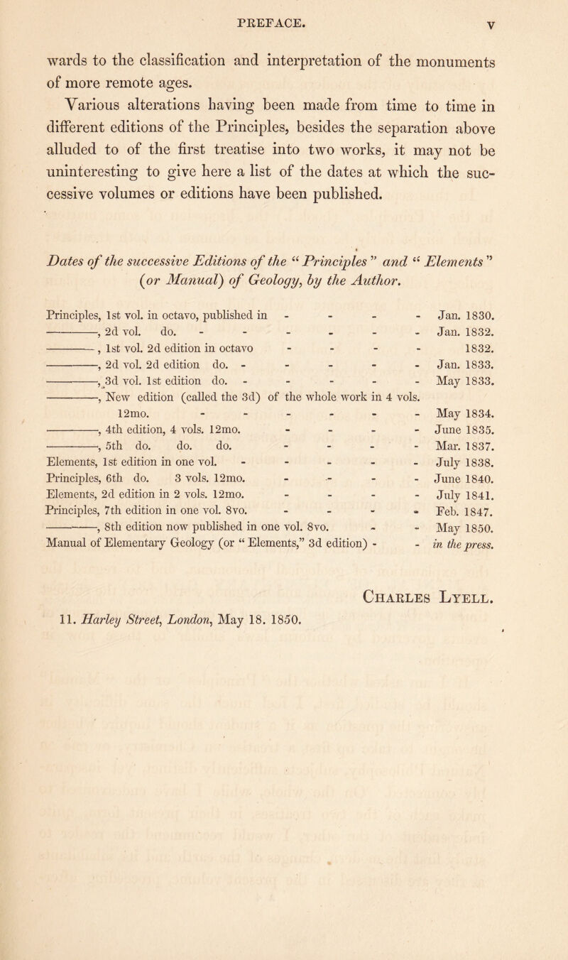 V wards to tlie classification and interpretation of the monuments of more remote ages. Various alterations having been made from time to time in different editions of the Principles, besides the separation above alluded to of the first treatise into two works, it may not be uninteresting to give here a list of the dates at which the suc¬ cessive volumes or editions have been published. Dates of the successive Editions of the “ Principles ” and Elements ” (or Manual) of Geology, by the Author. Principles, 1st vol. in octavo, published in ---, 2d vol. do. ----- - -, 1st vol. 2d edition in octavo - - - - -—, 2d vol. 2d edition do. - • -—,Jld vol. 1st edition do. - ■-, New edition (called the 3d) of the whole work in 4 vols. 12mo. ------ -, 4th edition, 4 vols. 12mo. - - - - • --, 5th do. do. do. - Elements, 1st edition in one vol. - Principles, 6 th do. 3 vols. 12 mo. - Elements, 2d edition in 2 vols. 12mo. - Principles, 7 th edition in one vol. 8vo. - -, 8th edition now published in one vol. 8vo. Manual of Elementary Geology (or “ Elements,” 3d edition) - Jan. 1830. Jan. 1832. 1832. Jan. 1833. May 1833. May 1834. June 1835. Mar. 1837. July 1838. June 1840. July 1841. Feb. 1847. May 1850. in the press. Charles Lyell.