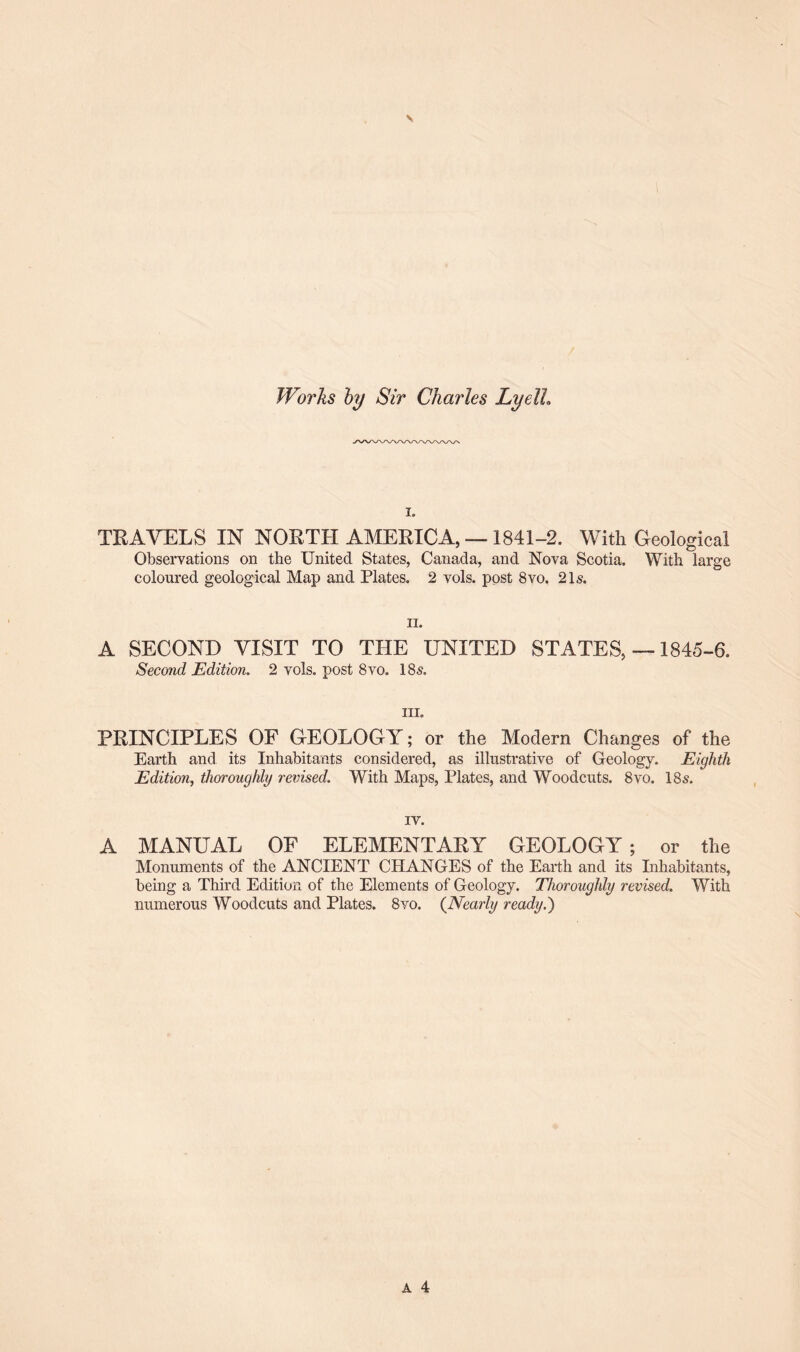 Works by Sir Charles Lyelh i. TRAVELS IN NORTH AMERICA, — 1841-2. With Geological Observations on the United States, Canada, and Nova Scotia. With large coloured geological Map and Plates. 2 vols. post 8vo. 21s. ii. A SECOND VISIT TO THE UNITED STATES, —1845-6. Second Edition. 2 vols. post 8vo. 18s. hi. PRINCIPLES OF GEOLOGY; or the Modern Changes of the Earth and its Inhabitants considered, as illustrative of Geology. Eighth Edition, thoroughly revised. With Maps, Plates, and Woodcuts. 8vo. 18s. iv. A MANUAL OF ELEMENTARY GEOLOGY; or the Monuments of the ANCIENT CHANGES of the Earth and its Inhabitants, being a Third Edition of the Elements of Geology. Thoroughly revised. With numerous Woodcuts and Plates. 8vo. (Nearly ready.)
