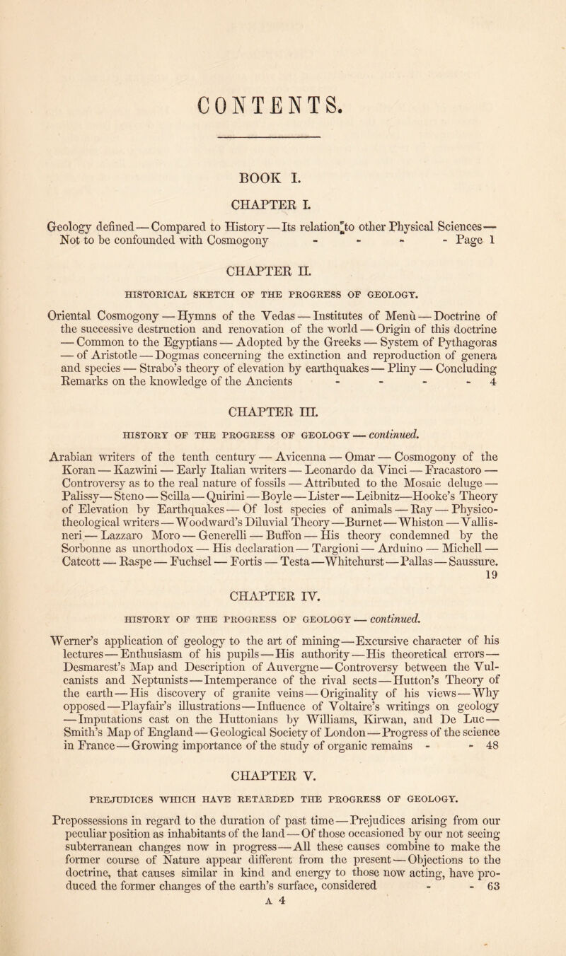 CONTENTS. BOOK I. CHAPTER L Geology defined — Compared to History—Its relationTo other Physical Sciences— Not to be confounded with Cosmogony - Page 1 CHAPTER II. HISTORICAL SKETCH OP THE PROGRESS OE GEOLOGY. Oriental Cosmogony—Hymns of the Yedas — Institutes of Menu — Doctrine of the successive destruction and renovation of the world — Origin of this doctrine — Common to the Egyptians — Adopted by the Greeks — System of Pythagoras — of Aristotle — Dogmas concerning the extinction and reproduction of genera and species — Strabo’s theory of elevation by earthquakes — Pliny — Concluding Remarks on the knowledge of the Ancients - - - 4 CHAPTER IH. HISTORY OP THE PROGRESS OP GEOLOGY — Continued. Arabian writers of the tenth century — Avicenna — Omar — Cosmogony of the Koran — Kazwini — Early Italian writers — Leonardo da Vinci — Fracastoro — Controversy as to the real nature of fossils — Attributed to the Mosaic deluge — Palissy— Steno — Scilla — Quirini — Boyle—Lister—Leibnitz—Hooke’s Theory of Elevation by Earthquakes — Of lost species of animals — Ray — Physico- theological writers — Woodward’s Diluvial Theory—Burnet—Whiston —Vallis- neri — Lazzaro Moro — Generelli — Buffon — His theory condemned by the Sorbonne as unorthodox— His declaration— Targioni — Arduino — Michell —- Catcott — Raspe — Fuchsel — Fortis — Testa—Whitehurst—Pallas — Saussure. 19 CHAPTER IV. HISTORY OP THE PROGRESS OP GEOLOGY — Continued. Werner’s application of geology to the art of mining—Excursive character of his lectures—Enthusiasm of his pupils — His authority—His theoretical errors—■ Desmarest’s Map and Description of Auvergne—Controversy between the Vul- canists and Neptunists—Intemperance of the rival sects — Hutton’s Theory of the earth—His discovery of granite veins — Originality of his views—Why opposed—Playfair’s illustrations—Influence of Voltaire’s writings on geology — Imputations cast on the Huttonians by Williams, Kirwan, and De Luc — Smith’s Map of England — Geological Society of London—Progress of the science in France—■ Growing importance of the study of organic remains - - 48 CHAPTER V. PREJUDICES WHICH HAVE RETARDED THE PROGRESS OP GEOLOGY. Prepossessions in regard to the duration of past time — Prejudices arising from our peculiar position as inhabitants of the land — Of those occasioned by our not seeing subterranean changes now in progress—All these causes combine to make the former course of Nature appear different from the present — Objections to the doctrine, that causes similar in kind and energy to those now acting, have pro¬ duced the former changes of the earth’s surface, considered - - 63