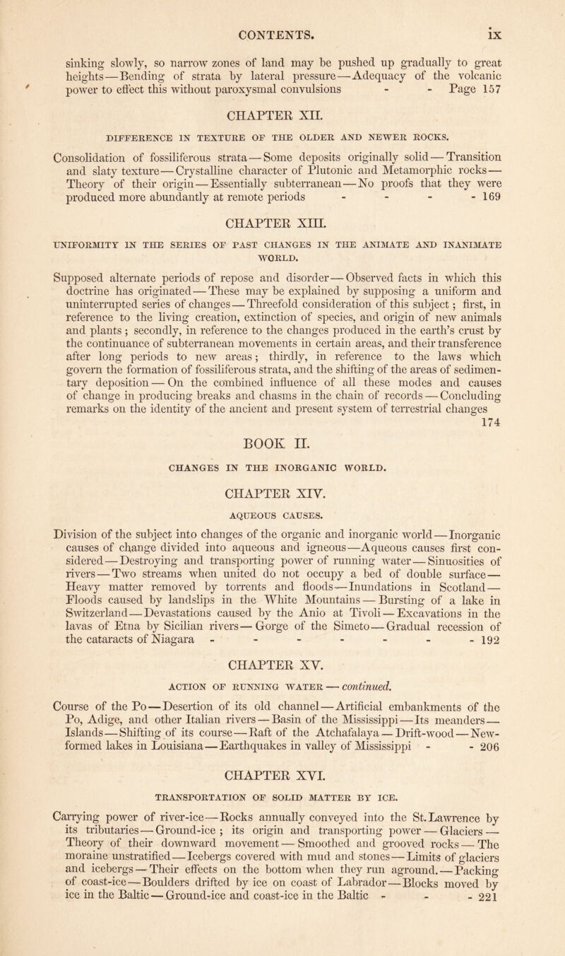 sinking slowly, so narrow zones of land may be pushed up gradually to great heights—Bending of strata by lateral pressure—Adequacy of the volcanic power to effect this without paroxysmal convulsions - - Page 157 CHAPTER XII. DIFFERENCE IN TEXTURE OF THE OLDER AND NEWER ROCKS. Consolidation of fossiliferous strata — Some deposits originally solid — Transition and slaty texture—Crystalline character of Plutonic and Metamorphic rocks — Theory of their origin — Essentially subterranean — No proofs that they were produced more abundantly at remote periods - - - - 169 CHAPTER XIH. UNIFORMITY IN THE SERIES OF PAST CHANGES IN THE ANIMATE AND INANIMATE WORLD. Supposed alternate periods of repose and disorder—Observed facts in which this doctrine has originated—These may be explained by supposing a uniform and uninterrupted series of changes — Threefold consideration of this subject; first, in reference to the living creation, extinction of species, and origin of new animals and plants ; secondly, in reference to the changes produced in the earth’s crust by the continuance of subterranean movements in certain areas, and their transference after long periods to new areas; thirdly, in reference to the laws which govern the formation of fossiliferous strata, and the shifting of the areas of sedimen¬ tary deposition — On the combined influence of all these modes and causes of change in producing breaks and chasms in the chain of records — Concluding remarks on the identity of the ancient and present system of terrestrial changes 174 BOOK II. CHANGES IN THE INORGANIC WORLD. CHAPTER XIV. AQUEOUS CAUSES. Division of the subject into changes of the organic and inorganic world — Inorganic causes of change divided into aqueous and igneous—Aqueous causes first con¬ sidered— Destroying and transporting power of running water—Sinuosities of rivers — Two streams when united do not occupy a bed of double surface— Heavy matter removed by torrents and floods — Inundations in Scotland— Floods caused by landslips in the White Mountains — Bursting of a lake in Switzerland — Devastations caused by the Anio at Tivoli — Excavations in the lavas of Etna by Sicilian rivers—Gorge of the Simeto — Gradual recession of the cataracts of Niagara - - - - - - -192 CHAPTER XV. action of running water — continued. Course of the Po — Desertion of its old channel—Artificial embankments of the Po, Adige, and other Italian rivers — Basin of the Mississippi—Its meanders— Islands — Shifting of its course — Raft of the Atchafalaya — Drift-wood—New- formed lakes in Louisiana—Earthquakes in valley of Mississippi - - 206 CHAPTER XYI. TRANSPORTATION OF SOLID MATTER BY ICE. Carrying power of river-ice—Rocks annually conveyed into the St. Lawrence by its tributaries — Ground-ice ; its origin and transporting power — Glaciers —■ Theory of their downward movement — Smoothed and grooved rocks — The moraine unstratified — Icebergs covered with mud and stones — Limits of glaciers and icebergs — Their effects on the bottom when they run aground. — Packing of coast-ice—Boulders drifted by ice on coast of Labrador—Blocks moved by ice in the Baltic — Ground-ice and coast-ice in the Baltic - - -221