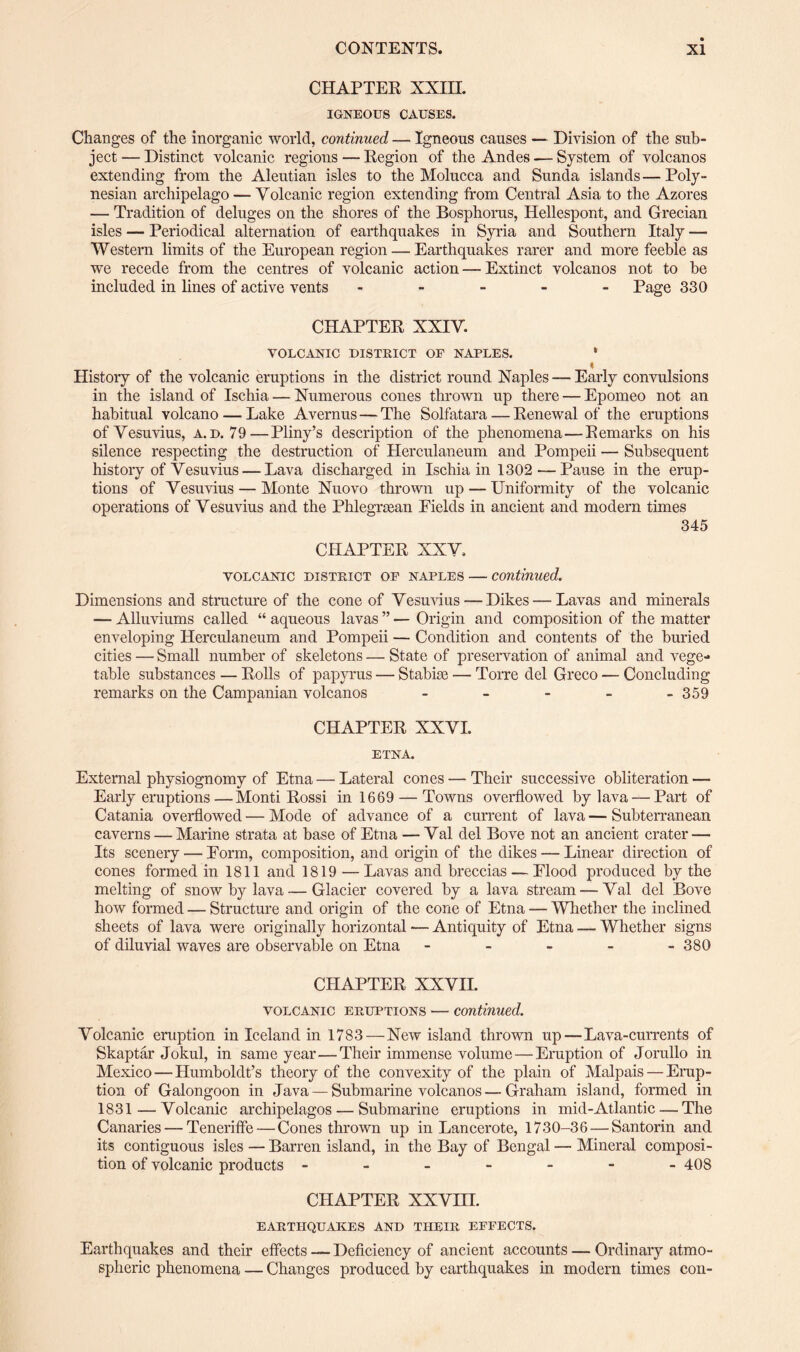 CHAPTER XXIII. IGNEOUS CAUSES. Changes of the inorganic world, continued — Igneous causes — Division of the sub¬ ject — Distinct volcanic regions — Region of the Andes — System of volcanos extending from the Aleutian isles to the Molucca and Sunda islands—Poly¬ nesian archipelago — Volcanic region extending from Central Asia to the Azores — Tradition of deluges on the shores of the Bosphorus, Hellespont, and Grecian isles — Periodical alternation of earthquakes in Syria and Southern Italy —• Western limits of the European region — Earthquakes rarer and more feeble as we recede from the centres of volcanic action — Extinct volcanos not to be included in lines of active vents ----- Page 330 CHAPTER XXIV. VOLCANIC DISTRICT OF NAPLES. * i History of the volcanic eruptions in the district round Naples — Early convulsions in the island of Ischia — Numerous cones thrown up there — Epomeo not an habitual volcano — Lake Avernus — The Solfatara — Renewal of the eruptions of Vesuvius, a.d. 79—Pliny’s description of the phenomena—Remarks on his silence respecting the destruction of Herculaneum and Pompeii — Subsequent history of Vesuvius — Lava discharged in Ischia in 1302-—Pause in the erup¬ tions of Vesuvius — Monte Nuovo thrown up — Uniformity of the volcanic operations of Vesuvius and the Phlegrsean Eields in ancient and modern times 345 CHAPTER XXV. volcanic district of Naples — continued. Dimensions and structure of the cone of Vesuvius — Dikes — Lavas and minerals — Alluviums called “ aqueous lavas ” — Origin and composition of the matter enveloping Herculaneum and Pompeii — Condition and contents of the buried cities — Small number of skeletons — State of preservation of animal and vege¬ table substances — Rolls of papyrus — Stabke — Torre del Greco — Concluding remarks on the Campanian volcanos - 359 CHAPTER XXVI. ETNA. External physiognomy of Etna — Lateral cones — Their successive obliteration — Early eruptions—Monti Rossi in 1669 — Towns overflowed by lava — Part of Catania overflowed — Mode of advance of a current of lava — Subterranean caverns — Marine strata at base of Etna — Val del Bove not an ancient crater — Its scenery — Eorm, composition, and origin of the dikes — Linear direction of cones formed in 1811 and 1819 —Lavas and breccias — Elood produced by the melting of snow by lava — Glacier covered by a lava stream — Val del Bove how formed — Structure and origin of the cone of Etna — Whether the inclined sheets of lava were originally horizontal — Antiquity of Etna — Whether signs of diluvial waves are observable on Etna - - - - -380 CHAPTER XXVII. volcanic eruptions — continued. Volcanic eruption in Iceland in 1783 — New island thrown up—Lava-currents of Skaptar Jokul, in same year—Their immense volume—Eruption of Jorullo in Mexico — Humboldt’s theory of the convexity of the plain of Malpais — Erup¬ tion of Galongoon in Java — Submarine volcanos — Graham island, formed in 1831 — Volcanic archipelagos — Submarine eruptions in mid-Atlantic — The Canaries — Teneriffe — Cones thrown up in Lancerote, 1730-36 — Santorin and its contiguous isles — Barren island, in the Bay of Bengal — Mineral composi¬ tion of volcanic products ------- 408 CHAPTER XXVHI. EARTHQUAKES AND THEIR EFFECTS. Earthquakes and their effects — Deficiency of ancient accounts — Ordinary atmo¬ spheric phenomena — Changes produced by earthquakes in modern times con-