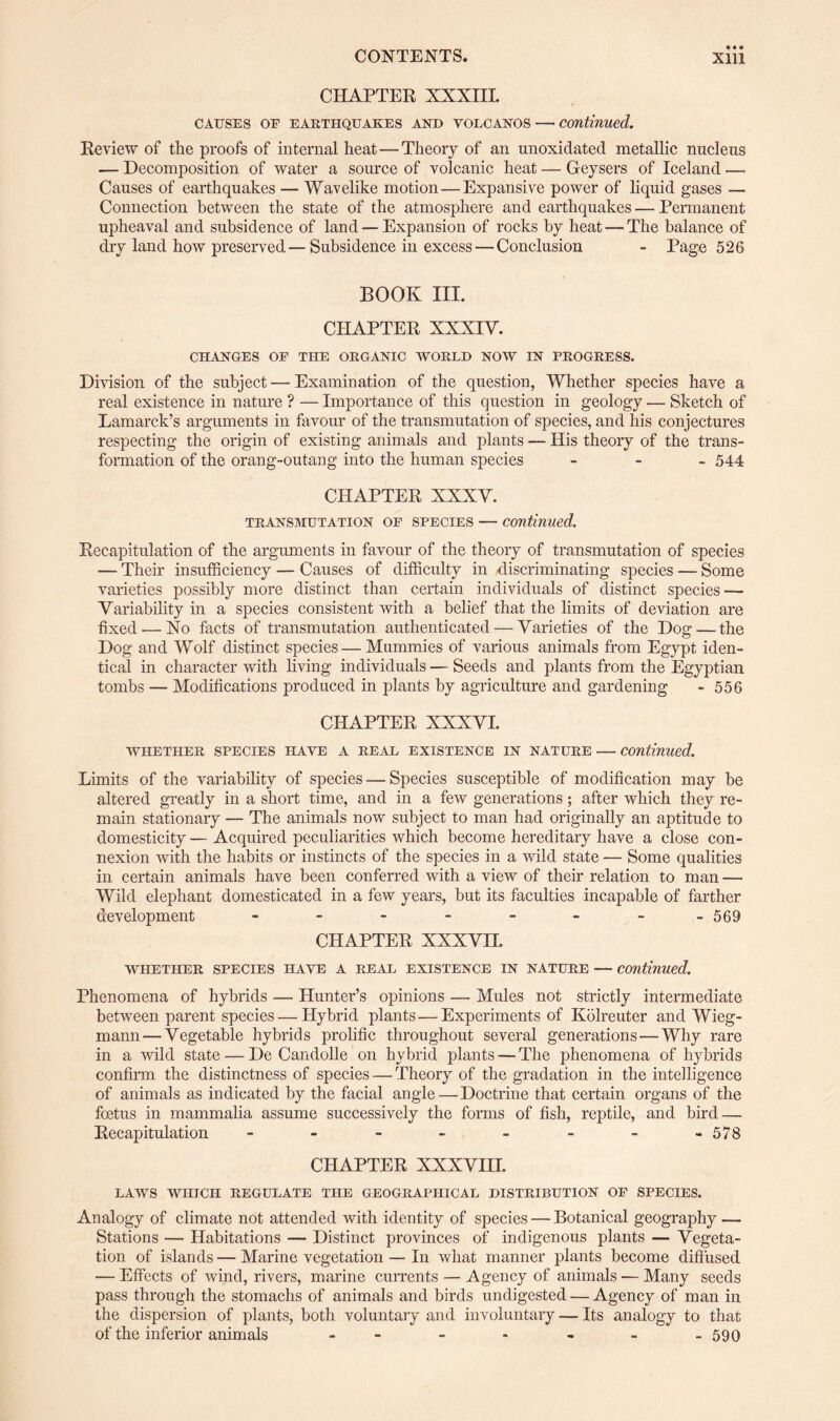 CHAPTER XXXIII. CAUSES OF EARTHQUAKES AND VOLCANOS — Continued. Review of the proofs of internal heat — Theory of an unoxidated metallic nucleus — Decomposition of water a source of volcanic heat — Geysers of Iceland — Causes of earthquakes — Wavelike motion — Expansive power of liquid gases — Connection between the state of the atmosphere and earthquakes — Permanent upheaval and subsidence of land — Expansion of rocks by heat — The balance of dry land how preserved—Subsidence in excess — Conclusion - Page 526 BOOK III. CHAPTER XXXIY. CHANGES OF THE ORGANIC WORLD NOW IN PROGRESS. Division of the subject — Examination of the question, Whether species have a real existence in nature ? — Importance of this question in geology — Sketch of Lamarck’s arguments in favour of the transmutation of species, and his conjectures respecting the origin of existing animals and plants — His theory of the trans¬ formation of the orang-outang into the human species - 544 CHAPTER XXXY. transmutation of species — continued. Recapitulation of the arguments in favour of the theory of transmutation of species — Their insufficiency — Causes of difficulty in -discriminating species — Some varieties possibly more distinct than certain individuals of distinct species — Variability in a species consistent with a belief that the limits of deviation are fixed — No facts of transmutation authenticated — Yarieties of the Dog—the Dog and Wolf distinct species— Mummies of various animals from Egypt iden¬ tical in character with living individuals — Seeds and plants from the Egyptian tombs — Modifications produced in plants by agriculture and gardening - 556 CHAPTER XXXYI. whether species have a real existence in nature — continued. Limits of the variability of species — Species susceptible of modification may be altered greatly in a short time, and in a few generations; after which they re¬ main stationary — The animals now subject to man had originally an aptitude to domesticity — Acquired peculiarities which become hereditary have a close con¬ nexion with the habits or instincts of the species in a wild state — Some qualities in certain animals have been conferred with a view of their relation to man — Wild elephant domesticated in a few years, but its faculties incapable of farther development - - - - - - - -569 CHAPTER XXXVn. WHETHER SPECIES HAVE A REAL EXISTENCE IN NATURE — Continued. Phenomena of hybrids — Hunter’s opinions — Mules not strictly intermediate between parent species — Hybrid plants — Experiments of Kolreuter and Wieg- mann — Vegetable hybrids prolific throughout several generations — Why rare in a wild state — De Candolle on hybrid plants — The phenomena of hybrids confirm the distinctness of species — Theory of the gradation in the intelligence of animals as indicated by the facial angle—Doctrine that certain organs of the foetus in mammalia assume successively the forms of fish, reptile, and bird — Recapitulation - - - - - - - -578 CHAPTER XXXVIII. LAWS WHICH REGULATE THE GEOGRAPHICAL DISTRIBUTION OF SPECIES. Analogy of climate not attended with identity of species — Botanical geography — Stations — Habitations — Distinct provinces of indigenous plants — Vegeta¬ tion of islands — Marine vegetation — In what manner plants become diffused — Effects of wind, rivers, marine currents — Agency of animals-—Many seeds pass through the stomachs of animals and birds undigested — Agency of man in the dispersion of plants, both voluntary and involuntary — Its analogy to that of the inferior animals ------- 590