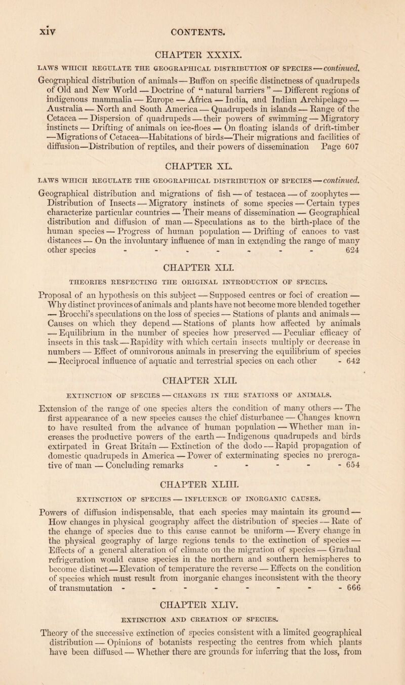 CHAPTER XXXIX. LAWS WHICH REGULATE THE GEOGRAPHICAL DISTRIBUTION OP SPECIES — Continued. Geographical distribution of animals — Buffon on specific distinctness of quadrupeds of Old and New World — Doctrine of “ natural barriers ” — Different regions of indigenous mammalia — Europe — Africa — India, and Indian Archipelago —- Australia — North and South America— Quadrupeds in islands — Range of the Cetacea — Dispersion of quadrupeds — their powers of swimming — Migratory instincts — Drifting of animals on ice-floes — On floating islands of drift-timber —Migrations of Cetacea—Habitations of birds—Their migrations and facilities of diffusion—Distribution of reptiles, and their powers of dissemination Page 607 CHAPTER XL. LAWS WHICH REGULATE THE GEOGRAPHICAL DISTRIBUTION OF SPECIES — Continued. Geographical distribution and migrations of fish — of testacea — of zoophytes — Distribution of Insects — Migratory instincts of some species — Certain types characterize particular countries — Their means of dissemination — Geographical distribution and diffusion of man — Speculations as to the birth-place of the human species — Progress of human population — Drifting of canoes to vast distances — On the involuntary influence of man in extending the range of many other species - - - - ~ - - 624 CHAPTER XL! THEORIES RESPECTING THE ORIGINAL INTRODUCTION OF SPECIES. Proposal of an hypothesis on this subject — Supposed centres or foci of creation — Why distinct provinces of animals and plants have not become more blended together —- Brocchi’s speculations on the loss of species — Stations of plants and animals — Causes on which they depend — Stations of plants how affected by animals — Equilibrium in the number of species how preserved — Peculiar efficacy of insects in this task—Rapidity with which certain insects multiply or decrease in numbers — Effect of omnivorous animals in preserving the equilibrium of species -— Reciprocal influence of aquatic and terrestrial species on each other - 642 CHAPTER XLII. EXTINCTION OF SPECIES — CHANGES IN THE STATIONS OF ANIMALS. Extension of the range of one species alters the condition of many others — The first appearance of a new species causes the chief disturbance — Changes known to have resulted from the advance of human population — Whether man in¬ creases the productive powers of the earth — Indigenous quadrupeds and birds extirpated in Great Britain — Extinction of the dodo — Rapid propagation of domestic quadrupeds in America — Power of exterminating species no preroga¬ tive of man — Concluding remarks - - - - -654 CHAPTER XLIII. EXTINCTION OF SPECIES — INFLUENCE OF INORGANIC CAUSES. Powers of diffusion indispensable, that each species may maintain its ground — How changes in physical geography affect the distribution of species — Rate of the change of species due to this cause cannot he uniform — Every change in the physical geography of large regions tends to' the extinction of species — Effects of a general alteration of climate on the migration of species — Gradual refrigeration would cause species in the northern and southern hemispheres to become distinct — Elevation of temperature the reverse — Effects on the condition of species which must result from inorganic changes inconsistent with the theory of transmutation - - - - - - -666 CHAPTER XLIY. EXTINCTION AND CREATION OF SPECIES. Theory of the successive extinction of species consistent with a limited geographical distribution — Opinions of botanists respecting the centres from which plants have been diffused — Whether there are grounds for inferring that the loss, from