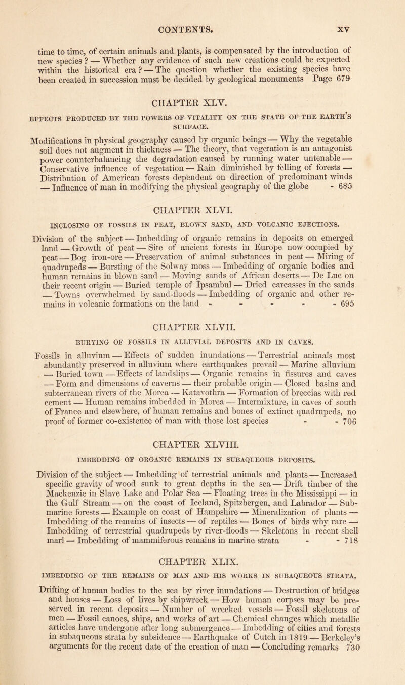 time to time, of certain animals and plants, is compensated by the introduction of new species ? — Whether any evidence of such new creations could be expected within the historical era ? — The question whether the existing species have been created in succession must be decided by geological monuments Page 679 CHAPTER XLY. EFFECTS PRODUCED BY THE POWERS OF VITALITY ON THE STATE OF THE EARTH’S SURFACE. Modifications in physical geography caused by organic beings — Why the vegetable soil does not augment in thickness — The theory, that vegetation is an antagonist power counterbalancing the degradation caused by running water untenable — Conservative influence of vegetation — Rain diminished by felling of forests — Distribution of American forests dependent on direction of predominant winds — Influence of man in modifying the physical geography of the globe - 685 CHAPTER XLYI. INCLOSING OF FOSSILS IN PEAT, BLOWN SAND, AND VOLCANIC EJECTIONS. Division of the subject — Imbedding of organic remains in deposits on emerged land — Growth of peat — Site of ancient forests in Europe now occupied by peat — Bog iron-ore — Preservation of animal substances in peat—Miring of quadrupeds — Bursting of the Solway moss — Imbedding of organic bodies and human remains in blown sand — Moving sands of African deserts — De Luc on their recent origin — Buried temple of Ipsambul — Dried carcasses in the sands _Towns overwhelmed by sand-floods — Imbedding of organic and other re¬ mains in volcanic formations on the land - - - - - 695 CHAPTER XLYII. BURYING OF FOSSILS IN ALLUVIAL DEPOSITS AND IN CAVES. Eossils in alluvium — Effects of sudden inundations — Terrestrial animals most abundantly preserved in alluvium where earthquakes prevail — Marine alluvium —■ Buried town — Effects of landslips — Organic remains in fissures and caves — Eorm and dimensions of caverns — their probable origin — Closed basins and subterranean rivers of the Morea — Katavothra — Eormation of breccias with red cement — Human remains imbedded in Morea •— Intermixture, in caves of south of France and elsewhere, of human remains and bones of extinct quadrupeds, no proof of former co-existence of man with those lost species - - 706 CHAPTER XLYIII. IMBEDDING OF ORGANIC REMAINS IN SUBAQUEOUS DEPOSITS. Division of the subject — Imbedding of terrestrial animals and plants — Increased specific gravity of wood sunk to great depths in the sea — Drift timber of the Mackenzie in Slave Lake and Polar Sea — Floating trees in the Mississippi — in the Gulf Stream — on the coast of Iceland, Spitzbergen, and Labrador — Sub¬ marine forests — Example on coast of Hampshire — Mineralization of plants — Imbedding of the remains of insects — of reptiles — Bones of birds why rare —• Imbedding of terrestrial quadrupeds by river-floods — Skeletons in recent shell marl— Imbedding of mammiferous remains in marine strata - - 718 CHAPTER XLIX. IMBEDDING OF THE REMAINS OF MAN AND HIS WrORKS IN SUBAQUEOUS STRATA. Drifting of human bodies to the sea by river inundations — Destruction of bridges and houses — Loss of lives by shipwreck — How human corpses may be pre¬ served in recent deposits — Number of wrecked vessels — Fossil skeletons of men — Fossil canoes, ships, and works of art — Chemical changes which metallic articles have undergone after long submergence — Imbedding of cities and forests in subaqueous strata by subsidence — Earthquake of Cutch in 1819 — Berkeley’s arguments for the recent date of the creation of man — Concluding remarks 730