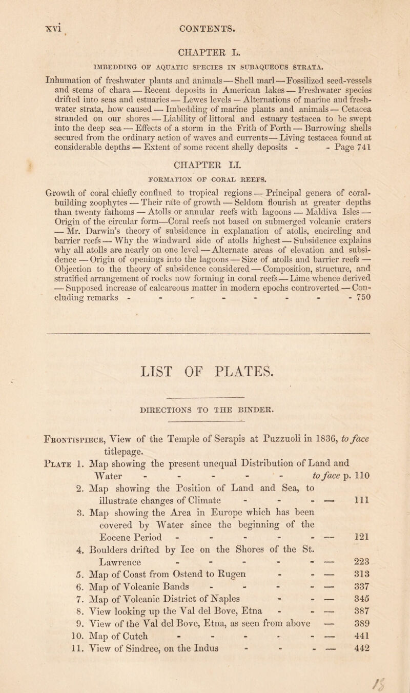 CHAPTER L. IMBEDDING OP AQUATIC SPECIES IN SUBAQUEOUS STRATA. Inhumation of freshwater plants and animals—Shell marl — Fossilized seed-vessels and stems of cliara — Recent deposits in American lakes — Freshwater species drifted into seas and estuaries — Lewes levels — Alternations of marine and fresh¬ water strata, how caused — Imbedding of marine plants and animals— Cetacea stranded on our shores — Liability of littoral and estuary testacea to be swept into the deep sea — Effects of a storm in the Frith of Forth — Burrowing shells secured from the ordinary action of waves and currents—Living testacea found at considerable depths — Extent of some recent shelly deposits - - Page 741 CHAPTER LI. FORMATION OP CORAL REEPS. Growth of coral chiefly confined to tropical regions — Principal genera of coral¬ building zoophytes — Their rate of growth — Seldom flourish at greater depths than twenty fathoms — Atolls or annular reefs with lagoons — Maldiva Isles — Origin of the circular form—Coral reefs not based on submerged volcanic craters — Mr. Darwin’s theory of subsidence in explanation of atolls, encircling and barrier reefs — Why the windward side of atolls highest — Subsidence explains why all atolls are nearly on one level—Alternate areas of elevation and subsi¬ dence — Origin of openings into the lagoons — Size of atolls and barrier reefs —■ Objection to the theory of subsidence considered — Composition, structure, and stratified arrangement of rocks now forming in coral reefs—Lime whence derived — Supposed increase of calcareous matter in modern epochs controverted — Con¬ cluding remarks - - - - - - - -750 LIST OF PLATES. DIRECTIONS TO THE BINDER. Frontispiece, View of the Temple of Serapis at Puzzuoli in 1836, to face titlepage. Plate 1. Map showing the present unequal Distribution of Land and Water to face p. 110 2. Map showing the Position of Land and Sea, to illustrate changes of Climate - - - —• 111 3. Map showing the Area in Europe which has been covered by Water since the beginning of the Eocene Period - - - - - — 121 4. Boulders drifted by Ice on the Shores of the St. Lawrence - - - - - — 223 5. Map of Coast from Ostend to Rugen - - — 313 6. Map of Volcanic Bands - - - - — 337 7. Map of Volcanic District of Naples - - — 345 8. View looking up the Val del Bove, Etna - - — 387 9. View of the Val del Bove, Etna, as seen from above —- 389 10. Map of Cutch - - - - - — 441 11. View of Sindree, on the Indus - - - —- 442