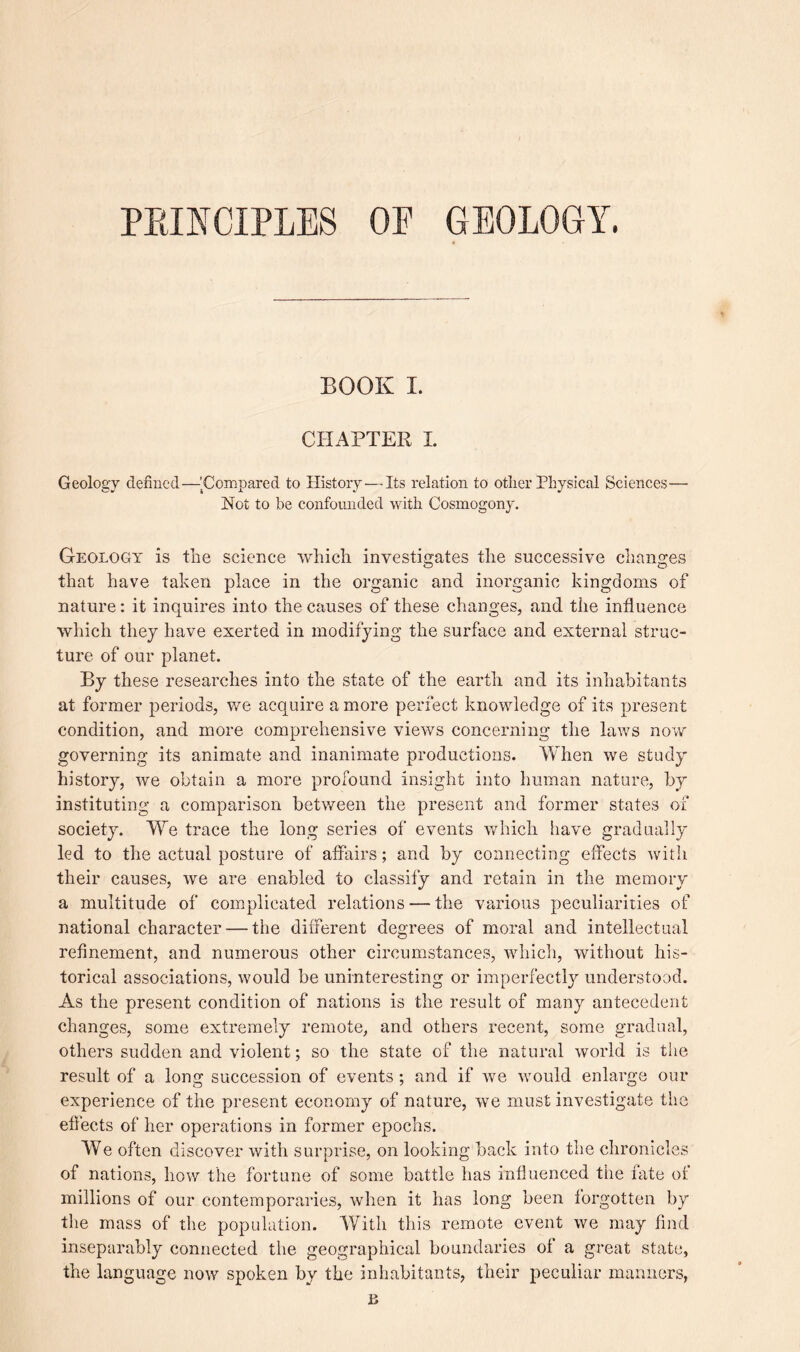 PRINCIPLES OE GEOLOGY, BOOK I. CHAPTER I. Geology defined—'Compared to History — Its relation to other Physical Sciences— Hot to be confounded with Cosmogony. Geology is the science which investigates the successive changes that have taken place in the organic and inorganic kingdoms of nature: it inquires into the causes of these changes, and the influence which they have exerted in modifying the surface and external struc¬ ture of our planet. By these researches into the state of the earth and its inhabitants at former periods, we acquire a more perfect knowledge of its present condition, and more comprehensive views concerning the laws now governing its animate and inanimate productions. Yvhen we study history, we obtain a more profound insight into human nature, by instituting a comparison between the present and former states of society. We trace the long series of events which have gradually led to the actual posture of affairs; and by connecting effects with their causes, we are enabled to classify and retain in the memory a multitude of complicated relations — the various peculiarities of national character — the different degrees of moral and intellectual refinement, and numerous other circumstances, which, without his¬ torical associations, would be uninteresting or imperfectly understood. As the present condition of nations is the result of many antecedent changes, some extremely remote, and others recent, some gradual, others sudden and violent; so the state of the natural world is the result of a long succession of events ; and if we would enlarge our experience of the present economy of nature, we must investigate the effects of her operations in former epochs. We often discover with surprise, on looking back into the chronicles of nations, how the fortune of some battle has influenced the fate of millions of our contemporaries, when it has long been forgotten by the mass of the population. With this remote event we may find inseparably connected the geographical boundaries of a great state, the language now spoken by the inhabitants, their peculiar manners, £