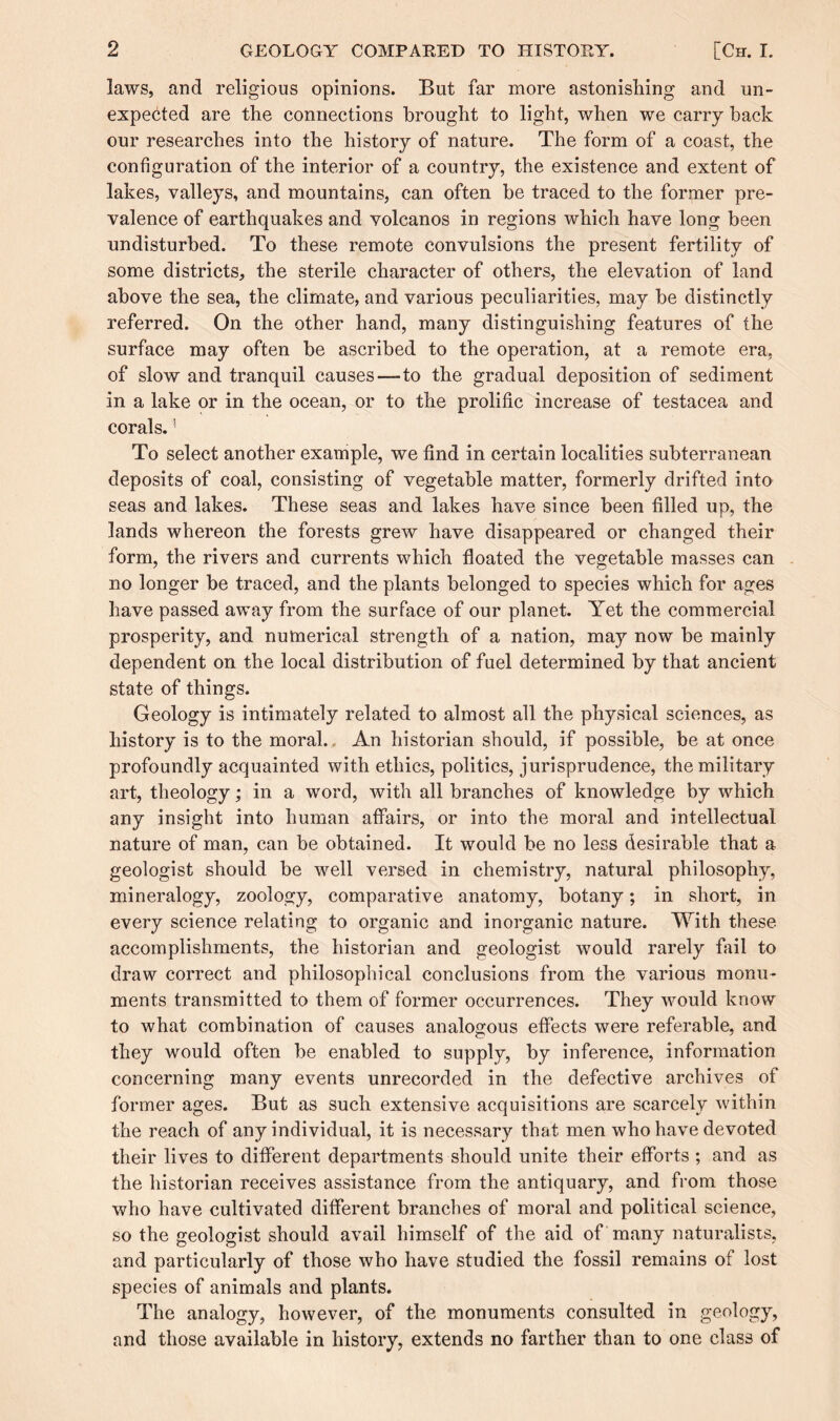 laws, and religious opinions. But far more astonishing and un¬ expected are the connections brought to light, when we carry back our researches into the history of nature. The form of a coast, the configuration of the interior of a country, the existence and extent of lakes, valleys, and mountains, can often be traced to the former pre¬ valence of earthquakes and volcanos in regions which have long been undisturbed. To these remote convulsions the present fertility of some districts, the sterile character of others, the elevation of land above the sea, the climate, and various peculiarities, may be distinctly referred. On the other hand, many distinguishing features of the surface may often be ascribed to the operation, at a remote era, of slow and tranquil causes—to the gradual deposition of sediment in a lake or in the ocean, or to the prolific increase of testacea and corals.1 To select another example, we find in certain localities subterranean deposits of coal, consisting of vegetable matter, formerly drifted into seas and lakes. These seas and lakes have since been filled up, the lands whereon the forests grew have disappeared or changed their form, the rivers and currents which floated the vegetable masses can no longer be traced, and the plants belonged to species which for ages have passed away from the surface of our planet. Yet the commercial prosperity, and numerical strength of a nation, may now be mainly dependent on the local distribution of fuel determined by that ancient state of things. Geology is intimately related to almost all the physical sciences, as history is to the moral.. An historian should, if possible, be at once profoundly acquainted with ethics, politics, jurisprudence, the military art, theology; in a word, with all branches of knowledge by which any insight into human affairs, or into the moral and intellectual nature of man, can be obtained. It would be no less desirable that a geologist should be well versed in chemistry, natural philosophy, mineralogy, zoology, comparative anatomy, botany; in short, in every science relating to organic and inorganic nature. With these accomplishments, the historian and geologist would rarely fail to draw correct and philosophical conclusions from the various monu¬ ments transmitted to them of former occurrences. They would know to what combination of causes analogous effects were referable, and they would often be enabled to supply, by inference, information concerning many events unrecorded in the defective archives of former ages. But as such extensive acquisitions are scarcely within the reach of any individual, it is necessary that men who have devoted their lives to different departments should unite their efforts; and as the historian receives assistance from the antiquary, and from those who have cultivated different branches of moral and political science, so the geologist should avail himself of the aid of many naturalists, and particularly of those who have studied the fossil remains of lost species of animals and plants. The analogy, however, of the monuments consulted in geology, and those available in history, extends no farther than to one class of