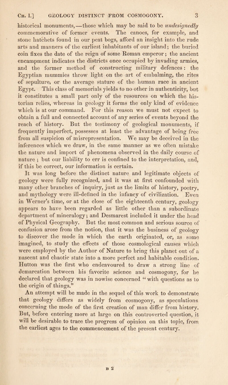 historical monuments,—those which may be said to be undesignedhj commemorative of former events. The canoes, for example, and stone hatchets found in our peat bogs, afford an insight into the rude arts and manners of the earliest inhabitants of our island; the buried coin fixes the date of the reign of some Roman emperor; the ancient encampment indicates the districts once occupied by invading armies, and the former method of constructing military defences: the Egyptian mummies throw light on the art of embalming, the rites of sepulture, or the average stature of the human race in ancient Egypt. This class of memorials yields to no other in authenticity, but it constitutes a small part only of the resources on which the his¬ torian relies, whereas in geology it forms the only kind of evidence which is at our command. For this reason we must not expect to obtain a full and connected account of any series of events beyond the reach of history. But the testimony of geological monuments, if frequently imperfect, possesses at least the advantage of being free from all suspicion of misrepresentation. We may be deceived in the inferences which we draw, in the same manner as we often mistake the nature and import of phenomena observed in the daily course of nature ; but our liability to err is confined to the interpretation, and, if this be correct, our information is certain. It was long before the distinct nature and legitimate objects of geology were fully recognized, and it was at first confounded with many other branches of inquiry, just as the limits of history, poetry, and mythology were ill-defined in the infancy of civilization. Even in Werner’s time, or at the close of the eighteenth century, geology appears to have been regarded as little other than a subordinate department of mineralogy; and Desmarest included it under the head of Physical Geography. But the most common and serious source of confusion arose from the notion, that it was the business of geology to discover the mode in which the earth originated, or, as some imagined, to study the effects of those cosmological causes which were employed by the Author of Nature to bring this planet out of a nascent and chaotic state into a more perfect and habitable condition. Hutton was the first who endeavoured to draw a strong line of demarcation between his favorite science and cosmogony, for he declared that geology was in nowise concerned “ with questions as to the origin of things.” An attempt will be made in the sequel of this work to demonstrate that geology differs as widely from cosmogony, as speculations concerning the mode of the first creation of man differ from history. But, before entering more at large on this controverted question, it will be desirable to trace the progress of opinion on this topic, from the earliest ages to the commencement of the present century.