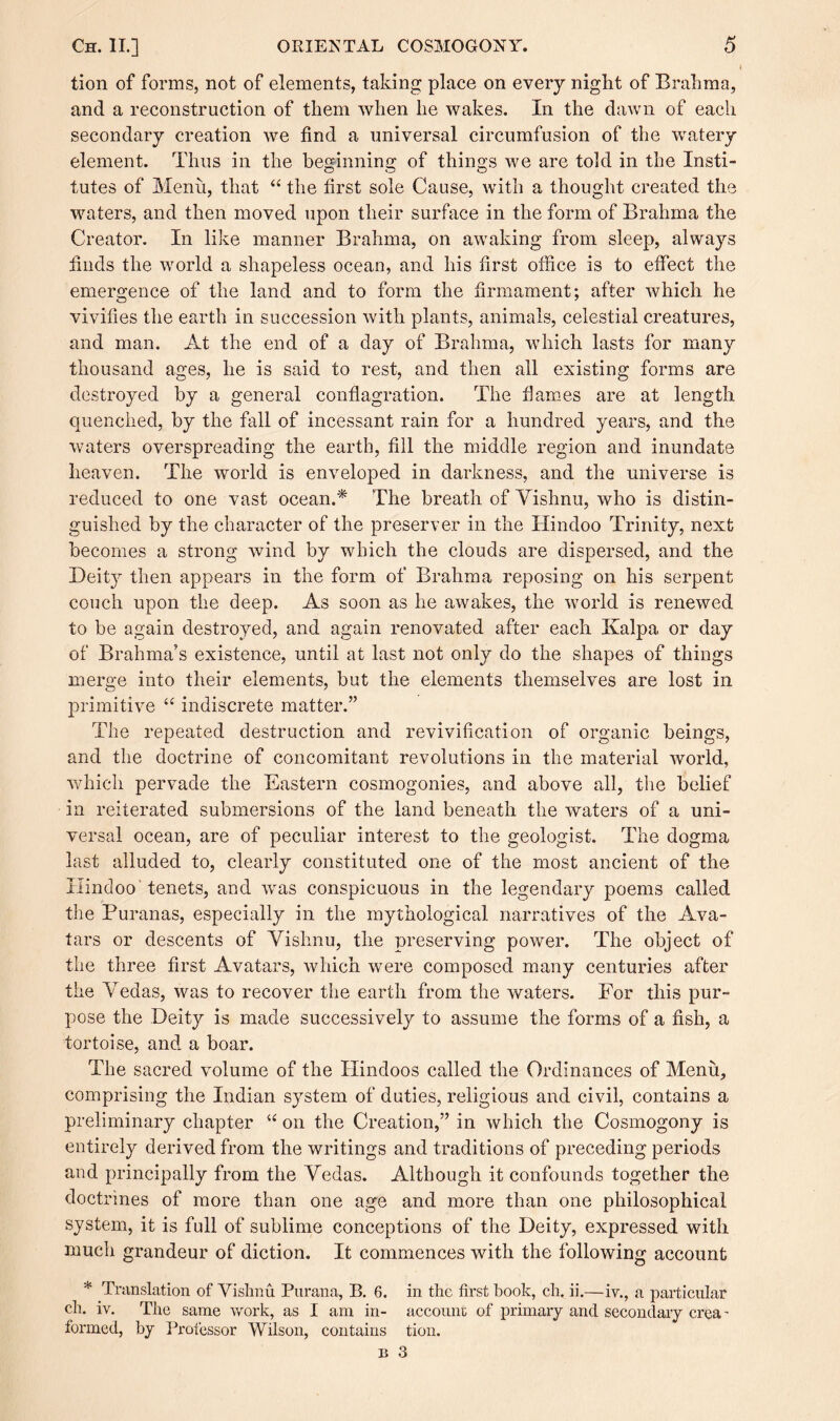 tion of forms, not of elements, taking place on every night of Brahma, and a reconstruction of them when he wakes. In the dawn of each secondary creation we find a universal circumfusion of the watery element. Thus in the beginning of things we are told in the Insti- lutes of Menu, that “ the first sole Cause, with a thought created the waters, and then moved upon their surface in the form of Brahma the Creator. In like manner Brahma, on awaking from sleep, always finds the world a shapeless ocean, and his first office is to effect the emergence of the land and to form the firmament; after which he vivifies the earth in succession with plants, animals, celestial creatures, and man. At the end of a day of Brahma, which lasts for many thousand ages, he is said to rest, and then all existing forms are destroyed by a general conflagration. The flames are at length quenched, by the fall of incessant rain for a hundred years, and the waters overspreading the earth, fill the middle region and inundate heaven. The world is enveloped in darkness, and the universe is reduced to one vast ocean.* The breath of Yishnu, who is distin¬ guished by the character of the preserver in the Hindoo Trinity, next becomes a strong wind by which the clouds are dispersed, and the Deity then appears in the form of Brahma reposing on his serpent couch upon the deep. As soon as he awakes, the world is renewed to be again destroyed, and again renovated after each Kalpa or day of Brahma’s existence, until at last not only do the shapes of things merge into their elements, but the elements themselves are lost in primitive “ indiscrete matter.” The repeated destruction and revivification of organic beings, and the doctrine of concomitant revolutions in the material world, which pervade the Eastern cosmogonies, and above all, the belief in reiterated submersions of the land beneath the waters of a uni¬ versal ocean, are of peculiar interest to the geologist. The dogma last alluded to, clearly constituted one of the most ancient of the Hindoo 'tenets, and was conspicuous in the legendary poems called the Puranas, especially in the mythological narratives of the Ava¬ tars or descents of Yishnu, the preserving power. The object of the three first Avatars, which were composed many centuries after the Yedas, was to recover the earth from the waters. For this pur¬ pose the Deity is made successively to assume the forms of a fish, a tortoise, and a boar. The sacred volume of the Hindoos called the Ordinances of Menu, comprising the Indian system of duties, religious and civil, contains a preliminary chapter “ on the Creation,” in which the Cosmogony is entirely derived from the writings and traditions of preceding periods and principally from the Yedas. Although it confounds together the doctrines of more than one age and more than one philosophical system, it is full of sublime conceptions of the Deity, expressed with much grandeur of diction. It commences with the following account * Translation of Yishnu Parana, B. 6. in the first book, ch. ii.—iv., a particular ch. iv. The same work, as I am in- account of primary and secondary crca - formed, by Professor Wilson, contains tion.