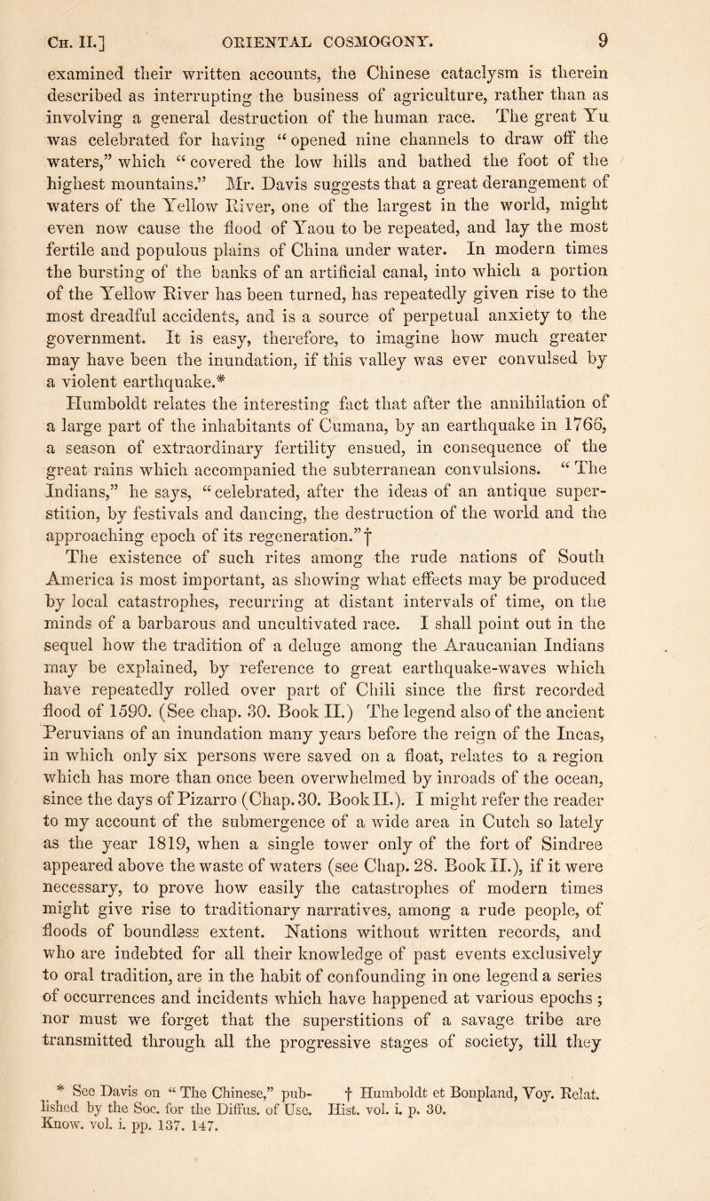 examined tlieir written accounts, the Chinese cataclysm is therein described as interrupting the business of agriculture, rather than as involving a general destruction of the human race. The great Yu was celebrated for having “ opened nine channels to draw off the waters,” which “ covered the low hills and bathed the foot of the highest mountains.” Mr. Davis suggests that a great derangement of waters of the Yellow Diver, one of the largest in the world, might even now cause the flood of Yaou to be repeated, and lay the most fertile and populous plains of China under water. In modern times the bursting of the banks of an artificial canal, into which a portion of the Yellow Diver has been turned, has repeatedly given rise to the most dreadful accidents, and is a source of perpetual anxiety to the government. It is easy, therefore, to imagine how much greater may have been the inundation, if this valley was ever convulsed by a violent earthquake.* Humboldt relates the interesting fact that after the annihilation of a large part of the inhabitants of Cumana, by an earthquake in 1766, a season of extraordinary fertility ensued, in consequence of the great rains which accompanied the subterranean convulsions. “ The Indians,” he says, “celebrated, after the ideas of an antique super¬ stition, by festivals and dancing, the destruction of the world and the approaching epoch of its regeneration.”]* The existence of such rites among the rude nations of South America is most important, as showing what effects may be produced by local catastrophes, recurring at distant intervals of time, on the minds of a barbarous and uncultivated race. I shall point out in the sequel how the tradition of a deluge among the Araucanian Indians may be explained, by reference to great earthquake-waves which have repeatedly rolled over part of Chili since the first recorded flood of 1590. (See chap. 30. Book II.) The legend also of the ancient Peruvians of an inundation many years before the reign of the Incas, in which only six persons were saved on a float, relates to a region which has more than once been overwhelmed by inroads of the ocean, since the days of Pizarro (Chap. 30. Book II.). I might refer the reader to my account of the submergence of a wide area in Cutch so lately as the year 1819, when a single tower only of the fort of Sindree appeared above the waste of waters (see Chap. 28. Book II.), if it were necessary, to prove how easily the catastrophes of modern times might give rise to traditionary narratives, among a rude people, of floods of boundless extent. Nations without written records, and who are indebted for all their knowledge of past events exclusively to oral tradition, are in the habit of confounding in one legend a series of occurrences and incidents which have happened at various epochs ; nor must we forget that the superstitions of a savage tribe are transmitted through all the progressive stages of society, till they * See Davis on “ The Chinese,” pub- f Humboldt et Bonpland, Yoy. Relat. lished by the Soc. for the Diffus. of Use. Hist. vol. i. p. 30. Know. vol. i. pp. 137. 147.