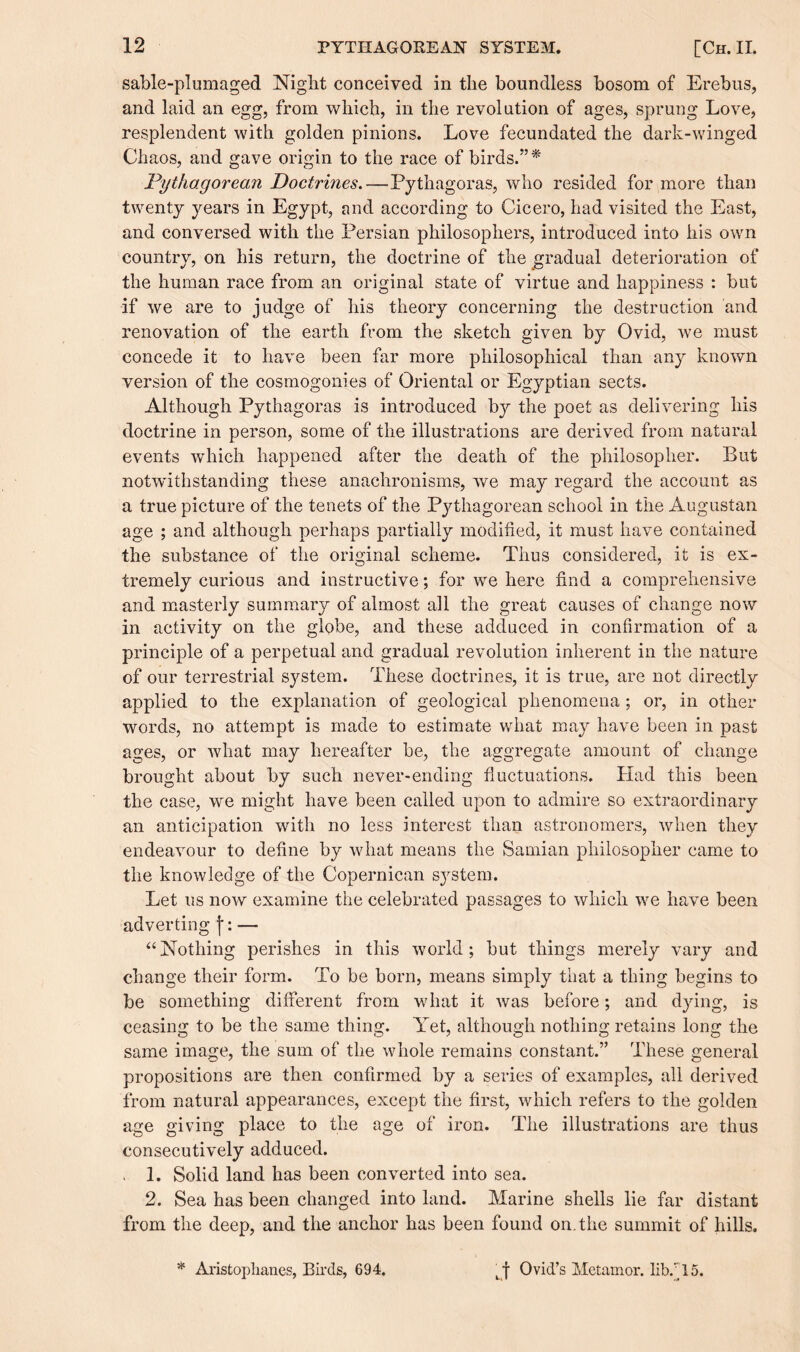 sable-plumaged Night conceived in the boundless bosom of Erebus, and laid an egg, from which, in the revolution of ages, sprung Love, resplendent with golden pinions. Love fecundated the dark-winged Chaos, and gave origin to the race of birds.*’* jPythagorean Doctrines. — Pythagoras, who resided for more than twenty years in Egypt, and according to Cicero, had visited the East, and conversed with the Persian philosophers, introduced into his own country, on his return, the doctrine of the gradual deterioration of the human race from an original state of virtue and happiness : but if we are to judge of his theory concerning the destruction and renovation of the earth from the sketch given by Ovid, we must concede it to have been far more philosophical than any known version of the cosmogonies of Oriental or Egyptian sects. Although Pythagoras is introduced by the poet as delivering his doctrine in person, some of the illustrations are derived from natural events which happened after the death of the philosopher. But notwithstanding these anachronisms, we may regard the account as a true picture of the tenets of the Pythagorean school in the Augustan age ; and although perhaps partially modified, it must have contained the substance of the original scheme. Thus considered, it is ex¬ tremely curious and instructive; for we here find a comprehensive and masterly summary of almost all the great causes of change now in activity on the globe, and these adduced in confirmation of a principle of a perpetual and gradual revolution inherent in the nature of our terrestrial system. These doctrines, it is true, are not directly applied to the explanation of geological phenomena; or, in other words, no attempt is made to estimate what may have been in past ages, or what may hereafter be, the aggregate amount of change brought about by such never-ending fluctuations. Had this been the case, we might have been called upon to admire so extraordinary an anticipation with no less interest than astronomers, when they endeavour to define by what means the Samian philosopher came to the knowledge of the Copernican S3rstem. Let us now examine the celebrated passages to which we have been adverting j*: — “Nothing perishes in this world; but things merely vary and change their form. To be born, means simply that a thing begins to be something different from what it was before; and dying, is ceasing to be the same thing. Yet, although nothing retains long the same image, the sum of the whole remains constant.” These general propositions are then confirmed by a series of examples, all derived from natural appearances, except the first, which refers to the golden age giving place to the age of iron. The illustrations are thus consecutively adduced. , 1. Solid land has been converted into sea. 2. Sea has been changed into land. Marine shells lie far distant from the deep, and the anchor has been found on. the summit of hills. * Aristophanes, Birds, 694. , f Ovid’s Metamor. lib.' 15.