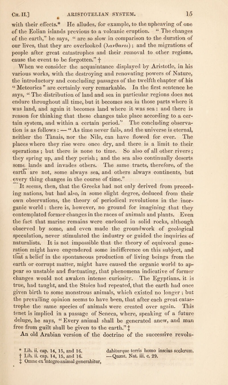 with their effects.* He alludes, for example, to the upheaving of one of the Eolian islands previous to a volcanic eruption. “ The changes of the earth,” he says, “ are so slow in comparison to the duration of our lives, that they are overlooked (XavOavei); and the migrations of people after great catastrophes and their removal to other regions, cause the event to be forgotten.” f When we consider the acquaintance displayed by Aristotle, in his various works, with the destroying and renovating powers of Nature, the introductory and concluding passages of the twelfth chapter of his “ Meteorics ” are certainly very remarkable. In the first sentence he says, “ The distribution of land and sea in particular regions does not endure throughout all time, but it becomes sea in those parts where it was land, and again it becomes land where it was sea: and there is reason for thinking that these changes take place according to a cer¬ tain system, and within a certain period.” The concluding observa¬ tion is as follows : — “As time never fails, and the universe is eternal, neither the Tanais, nor the Nile, can have flowed for ever. The places where they rise were once dry, and there is a limit to their operations ; but there is none to time. So also of all other rivers; they spring up, and they perish; and the sea also continually deserts some lands and invades others. The same tracts, therefore, of the earth are not, some always sea, and others always continents, but every thing changes in the course of time.” It seems, then, that the Greeks had not only derived from preced¬ ing nations, but had also, in some slight degree, deduced from their own observations, the theory of periodical revolutions in the inor¬ ganic world: there is, however, no ground for imagining that they contemplated former changes in the races of animals and plants. Even the fact that marine remains were enclosed in solid rocks, although observed by some, and even made the groundwork of geological speculation, never stimulated the industry or guided the inquiries of naturalists. It is not impossible that the theory of equivocal gene¬ ration might have engendered some indifference on this subject, and that a belief in the spontaneous production of living beings from the earth or corrupt matter, might have caused the organic world to ap¬ pear so unstable and fluctuating, that phenomena indicative of former changes would not awaken intense curiosity. The Egyptians, it is true, had taught, and. the Stoics had repeated, that the earth had once given birth to some monstrous animals, which existed no longer; but the prevailing opinion seems to have been, that after each great catas¬ trophe the same species of animals were created over again. This tenet is implied in a passage of Seneca, where, speaking of a future deluge, he says, “ Every animal shall be generated anew, and man free from guilt shall be given to the earth.” | An old Arabian version of the doctrine of the successive revolu- * Lib. ii. cap. 14, 15, and 16. dabiturque terris homo inscius sceleraijc. f Lib. ii. cap. 14, 15, and 16. —Qnsest. Nat. iii. c. 29. $ Omne ex integro anim al generabitur,