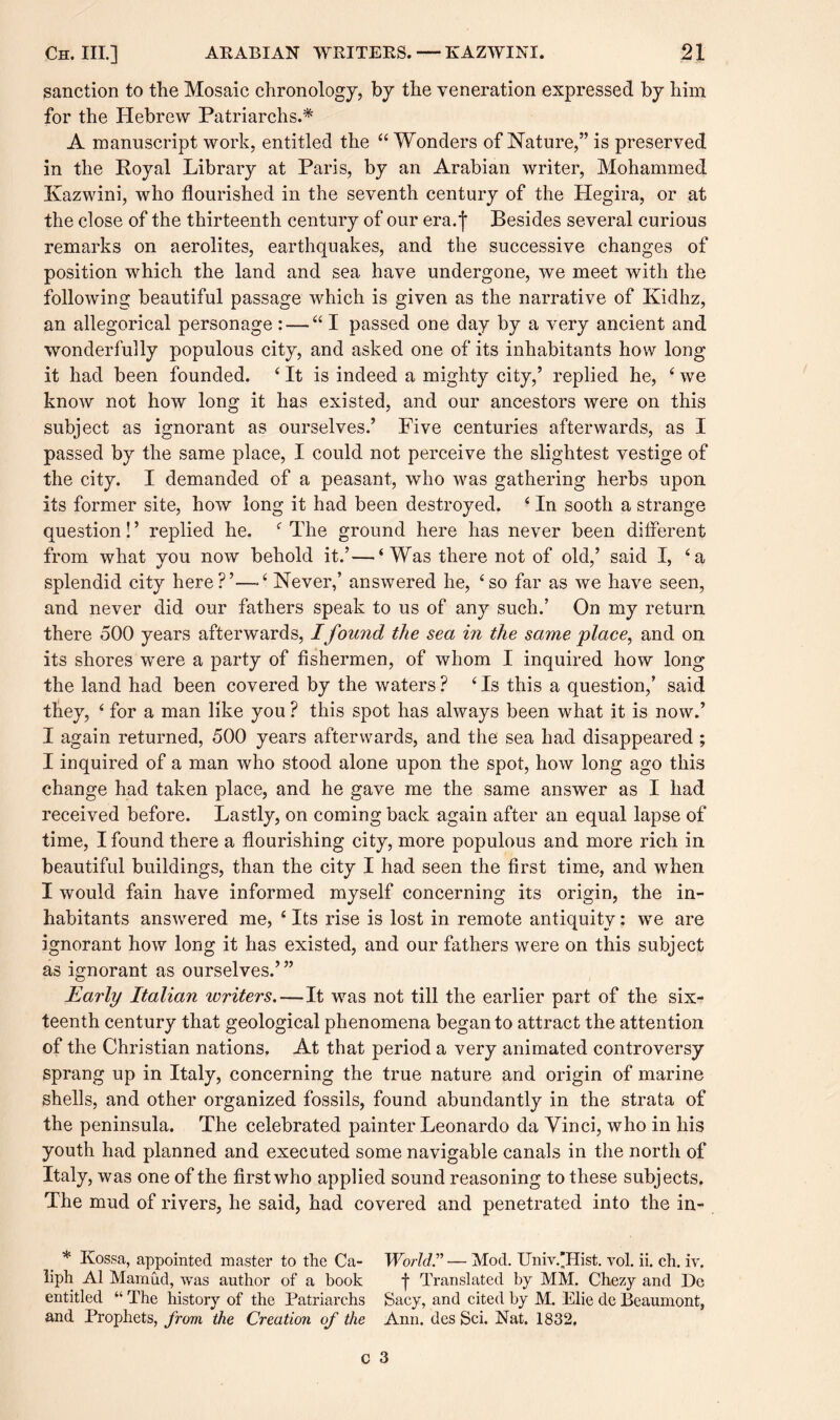 sanction to the Mosaic chronology, by the veneration expressed by him for the Hebrew Patriarchs.* A manuscript work, entitled the “ Wonders of Nature,” is preserved in the Royal Library at Paris, by an Arabian writer, Mohammed Ivazwini, who flourished in the seventh century of the Hegira, or at the close of the thirteenth century of our era. j Besides several curious remarks on aerolites, earthquakes, and the successive changes of position which the land and sea have undergone, we meet with the following beautiful passage which is given as the narrative of Kidhz, an allegorical personage: — “I passed one day by a very ancient and wonderfully populous city, and asked one of its inhabitants how long it had been founded. ‘ It is indeed a mighty city,’ replied he, ‘ we know not how long it has existed, and our ancestors were on this subject as ignorant as ourselves.’ Five centuries afterwards, as I passed by the same place, I could not perceive the slightest vestige of the city. I demanded of a peasant, who was gathering herbs upon its former site, how long it had been destroyed. 4 In sooth a strange question! ’ replied he. 4 The ground here has never been different from what you now behold it.’—‘Was there not of old,’ said I, ‘a splendid city here?’—‘ Never,’ answered he, ‘so far as we have seen, and never did our fathers speak to us of any such.’ On my return there 500 years afterwards, Ifound the sea in the same place, and on its shores were a party of fishermen, of whom I inquired how long the land had been covered by the waters ? ‘ Is this a question,’ said they, ‘ for a man like you ? this spot has always been what it is now.’ I again returned, 500 years afterwards, and the sea had disappeared ; I inquired of a man who stood alone upon the spot, how long ago this change had taken place, and he gave me the same answer as I had received before. Lastly, on coming back again after an equal lapse of time, I found there a flourishing city, more populous and more rich in beautiful buildings, than the city I had seen the first time, and when I would fain have informed myself concerning its origin, the in¬ habitants answered me, ‘ Its rise is lost in remote antiquity: we are ignorant how long it has existed, and our fathers were on this subject as ignorant as ourselves.’” Early Italian writers.—It was not till the earlier part of the six¬ teenth century that geological phenomena began to attract the attention of the Christian nations. At that period a very animated controversy sprang up in Italy, concerning the true nature and origin of marine shells, and other organized fossils, found abundantly in the strata of the peninsula. The celebrated painter Leonardo da Vinci, who in his youth had planned and executed some navigable canals in the north of Italy, was one of the first who applied sound reasoning to these subjects. The mud of rivers, he said, had covered and penetrated into the in- * Kossa, appointed master to the Ca- World.” — Mod. Univ.'Hist. vol. ii. ch. iv. liph A1 Mamud, was author of a book f Translated by MM. Chezy and Dc entitled “ The history of the Patriarchs Sacy, and cited by M. Elie de Beaumont, and Prophets, from the Creation of the Ann. des Sci. Nat. 1832.