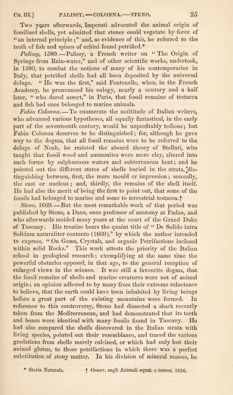 Two years afterwards, Imperati advocated the animal origin of fossilized shells, yet admitted that stones could vegetate by force of “an internal principle;” and, as evidence of this, he referred to the teeth of fish and spines of echini found petrified.* Palissy, 1580.—Palissy, a French writer on “ The Origin of Springs from Rain-water,” and of other scientific works, undertook, in 1580, to combat the notions of many of his contemporaries in Italy, that petrified shells had all been deposited by the universal deluge. “ He was the first,” said Fontenelle, when, in the French Academy, he pronounced his eulogy, nearly a century and a half later, “ who dared assert,” in Paris, that fossil remains of testacea and fish had once belonged to marine animals. Fabio Colonna. — To enumerate the multitude of Italian writers, who advanced various hypotheses, all equally fantastical, in the early part of the seventeenth century, would be unprofitably tedious; but Fabio Colonna deserves to be distinguished; for, although he gave way to the dogma, that all fossil remains were to be referred to the deluge of Noah, he resisted the absurd theory of Stelluti, who taught that fossil wood and ammonites were mere clay, altered into such forms by sulphureous waters and subterranean heat; and he pointed out the different states of shells buried in the strata, [dis¬ tinguishing between, first, the mere mould or impression; secondly, the cast or nucleus ; and, thirdly, the remains of the shell itself. He had also the merit of being the first to point out, that some of the fossils had belonged to marine and some to terrestrial testacea.f Steno, 1669. — But the most remarkable work of that period was published by Steno, a Dane, once professor of anatomy at Padua, and who afterwards resided many years at the court of the Grand Duke of Tuscany. His treatise bears the quaint title of “ De Solido intra Solidum naturaliter contento (1669),” by which the author intended to express, “ On Gems, Crystals, and organic Petrifactions inclosed within solid Rocks.” This work attests the priority of the Italian school in geological research; exemplifying at the same time the powerful obstacles opposed, in that age, to the general reception of enlarged views in the science. It was still a favourite dogma, that the fossil remains of shells and marine creatures were not of animal origin; an opinion adhered to by many from their extreme reluctance to believe, that the earth could have been inhabited by living beings before a great part of the existing mountains were formed. In reference to this controversy, Steno had dissected a shark recently taken from the Mediterranean, and had demonstrated that its teeth and bones were identical with many fossils found in Tuscany. He had also compared the shells discovered in the Italian strata with living species, pointed out their resemblance, and traced the various gradations from shells merely calcined, or which had only lost their animal gluten, to those petrifactions in which there was a perfect substitution of stony matter. In his division of mineral masses, he * Storia Naturale. f Osserv. sugli Animali aquat. e terrest. 1626.