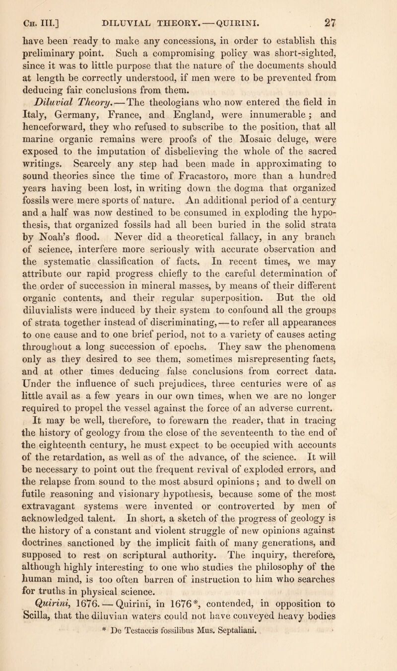 have been ready to make any concessions, in order to establish this preliminary point. Such a compromising policy was short-sighted, since it was to little purpose that the nature of the documents should at length be correctly understood, if men were to be prevented from deducing fair conclusions from them. Diluvial Theory.-—The theologians who now entered the field in Italy, Germany, France, and England, were innumerable; and henceforward, they who refused to subscribe to the position, that all marine organic remains were proofs of the Mosaic deluge, were exposed to the imputation of disbelieving the whole of the sacred writings. Scarcely any step had been made in approximating to sound theories since the time of Fracastoro, more than a hundred years having been lost, in writing down the dogma that organized fossils were mere sports of nature. An additional period of a century and a half was now destined to be consumed in exploding the hypo¬ thesis, that organized fossils had all been buried in the solid strata by Noah’s flood. Never did a theoretical fallacy, in any branch of science, interfere more seriously with accurate observation and the systematic classification of facts. In recent times, we may attribute our rapid progress chiefly to the careful determination of the order of succession in mineral masses, by means of their different organic contents, and their regular superposition. But the old diiuvialists were induced by their system to confound all the groups of strata together instead of discriminating,—-to refer all appearances to one cause and to one brief period, not to a variety of causes acting throughout a long succession of epochs. They saw the phenomena only as they desired to see them, sometimes misrepresenting facts, and at other times deducing false conclusions from correct data. Under the influence of such prejudices, three centuries were of as little avail as a few years in our own times, when we are no longer required to propel the vessel against the force of an adverse current. It may be well, therefore, to forewarn the reader, that in tracing the history of geology from the close of the seventeenth to the end of the eighteenth century, he must expect to be occupied with accounts of the retardation, as well as of the advance, of the science. It will be necessary to point out the frequent revival of exploded errors, and the relapse from sound to the most absurd opinions; and to dwell on futile reasoning and visionary hypothesis, because some of the most extravagant systems were invented or controverted by men of acknowledged talent. In short, a sketch of the progress of geology is the history of a constant and violent struggle of new opinions against doctrines sanctioned by the implicit faith of many generations, and supposed to rest on scriptural authority. The inquiry, therefore, although highly interesting to one who studies the philosophy of the human mind, is too often barren of instruction to him who searches for truths in physical science. Quirini, 1676. — Quirini, in 1676*, contended, in opposition to Scilla, that the diluvian waters could not have conveyed heavy bodies * De Testaceis fossilibus Mus. Septaliani.