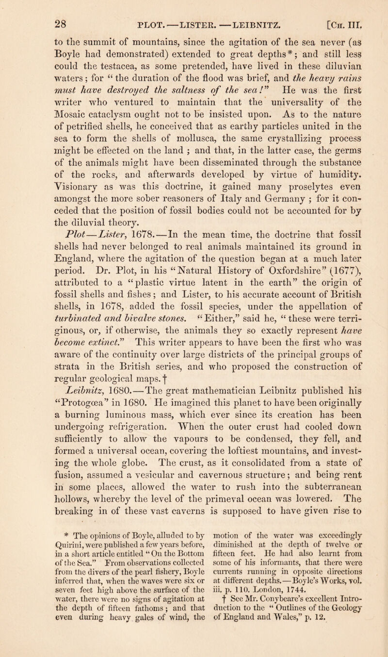to the summit of mountains, since the agitation of the sea never (as Boyle had demonstrated) extended to great depths*; and still less could the testacea, as some pretended, have lived in these diluvian waters; for “ the duration of the flood was brief, and the heavy rams must have destroyed the saltness of the sea!” He was the first writer who ventured to maintain that the universality of the Mosaic cataclysm ought not to be insisted upon. As to the nature of petrified shells, he conceived that as earthy particles united in the sea to form the shells of mollusca, the same crystallizing process might be effected on the land ; and that, in the latter case, the germs of the animals might have been disseminated through the substance of the rocks, and afterwards developed by virtue of humidity. Yisionary as was this doctrine, it gained many proselytes even amongst the more sober reasoners of Italy and Germany ; for it con¬ ceded that the position of fossil bodies could not be accounted for by the diluvial theory. Plot—Lister, 1678.—In the mean time, the doctrine that fossil shells had never belonged to real animals maintained its ground in England, where the agitation of the question began at a much later period. Dr. Plot, in his “Natural History of Oxfordshire” (1677), attributed to a “plastic virtue latent in the earth” the origin of fossil shells and fishes; and Lister, to his accurate account of British shells, in 1678, added the fossil species, under the appellation of turbinated and bivalve stones. “ Either,” said he, “ these were terri- ginous, or, if otherwise, the animals they so exactly represent have become extinct.” This writer appears to have been the first who was aware of the continuity over large districts of the principal groups of strata in the British series, and who proposed the construction of regular geological maps, f Leibnitz, 1680. — The great mathematician Leibnitz published his “Protogoea” in 1680. He imagined this planet to have been originally a burning luminous mass, which ever since its creation has been undergoing refrigeration. When the outer crust had cooled down sufficiently to allow the vapours to be condensed, they fell, and formed a universal ocean, covering the loftiest mountains, and invest¬ ing the whole globe. The crust, as it consolidated from a state of fusion, assumed a vesicular and cavernous structure; and being rent in some places, allowed the water to rush into the subterranean hollows, whereby the level of the primeval ocean was lowered. The breaking in of these vast caverns is supposed to have given rise to * The opinions of Boyle, alluded to by Quirini, were published a few years before, in a short article entitled “ On the Bottom of the Sea.” Trom observations collected from the divers of the pearl fishery, Boyle inferred that, when the waves were six or seven feet high above the surface of the water, there were no signs of agitation at the depth of fifteen fathoms; and that even during heavy gales of wind, the motion of the water was exceedingly diminished at the depth of twelve or fifteen feet. He had also learnt from some of his informants, that there were currents running in opposite directions at different depths.—Boyle’s Works, vol. iii. p. 110. London, 1744. f See Mr. Conybeare’s excellent Intro¬ duction to the “ Outlines of the Geology of England and Wales,” p. 12.