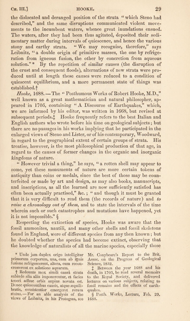 the dislocated and deranged position of the strata “ which Steno had described,” and the same disruptions communicated violent move¬ ments to the incumbent waters, whence great inundations ensued. The waters, after they had been thus agitated, deposited their sedi¬ mentary matter during intervals of quiescence, and hence the various stony and earthy strata. “ We may recognise, therefore,” says Leibnitz, “ a double origin of primitive masses, the one by refrige¬ ration from igneous fusion, the other by concretion from aqueous solution.” * By the repetition of similar causes (the disruption of the crust and consequent floods), alternations of new strata were pro¬ duced until at length these causes were reduced to a condition of quiescent equilibrium, and a more permanent state of things was established.f Hooke, 1688. — The “ Posthumous Works of Robert Hooke, M.D.,” well known as a great mathematician and natural philosopher, ap¬ peared in 1705, containing “A Discourse of Earthquakes,” which, we are informed by his editor, was written in 1668, but revised at subsequent periods.^ Hooke frequently refers to the best Italian and English authors who wrote before his time on geological subjects ; but there are no passages in his works implying that he participated in the enlarged views of Steno and Lister, or of his contemporary, Woodward, in regard to the geographical extent of certain groups of strata. His treatise, however, is the most philosophical production of that age, in regard to the causes of former changes in the organic and inorganic kingdoms of nature. “ However trivial a thing,” he says, “ a rotten shell may appear to some, yet these monuments of nature are more certain tokens of antiquity than coins or medals, since the best of those may be coun¬ terfeited or made by art and design, as may also books, manuscripts, and inscriptions, as all the learned are now sufficiently satisfied has often been actually practised,” &c. ; “ and though it must be granted that it is very difficult to read them (the records of nature) and to raise a chronology out of them, and to state the intervals of the time wherein such or such catastrophes and mutations have happened, yet it is not impossible.” § Respecting the extinction of species, Hooke was aware that the fossil ammonites, nautili, and many other shells and fossil skeletons found in England, were of different species from any then known ; but he doubted whether the species had become extinct, observing that the knowledge of naturalists of all the marine species, especially those * Unde jam duplex origo intelligitur primorum corporum, una, cum ab ignis fusione refrigescerent, altera, cum recon- crescerent ex solutione aquarum. f Redeunte mox simili causa strata subinde alia aliis imponerentur, et facies teneri adhuc orbis saspius novata est. Donee quiescentibus causis, atque sequili- bratis, consistentior emergeret rerum status. — For an able analysis of the views of Leibnitz, in his Protogoea, see Mr. Conybcare’s Report to the Brit. Assoc, on the Progress of Geological Science, 1832. £ Between the year 1688 and his death, in 1703, he read several memoirs to the Royal Society, and delivered lectures on various subjects, relating to fossil remains and the effects of earth¬ quakes. § Posth. Works, Lecture, Feb. 29. 1688.