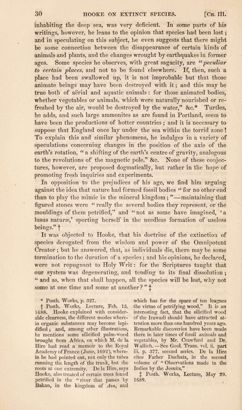 inhabiting the deep sea, was very deficient. In some parts of his writings, however, he leans to the opinion that species had been lost; and in speculating on this subject, he even suggests that there might be some connection between the disappearance of certain kinds of animals and plants, and the changes wrought by earthquakes in former ages. Some species he observes, with great sagacity, are “peculiar to certain places, and not to be found elsewhere. If, then, such a place had been swallowed up, it is not improbable but that those animate beings may have been destroyed with it; and this may be true both of aerial and aquatic animals: for those animated bodies, whether vegetables or animals, which were naturally nourished or re¬ freshed by the air, would be destroyed by the water,” &c.* Turtles, he adds, and such large ammonites as are found in Portland, seem to have been the productions of hotter countries ; and it is necessary to suppose that England once lay under the sea within the torrid zone l To explain this and similar phenomena, he indulges in a variety of speculations concerning changes in the position of the axis of the earth’s rotation, “ a shifting of the earth’s centre of gravity, analogous to the revolutions of the magnetic pole,” &c. None of these conjec¬ tures, however, are proposed dogmatically, but rather in the hope of promoting fresh inquiries and experiments. In opposition to the prejudices of his age, we find him arguing against the idea that nature had formed fossil bodies “ for no other end than to play the mimic in the mineral kingdom; ”—maintaining that figured stones were “ really the several bodies they represent, or the mouldings of them petrified,” and “not as some have imagined, fa lusus naturae,’ sporting herself in the needless formation of useless beings.” j It was objected to Hooke, that his doctrine of the extinction of species derogated from the wisdom and power of the Omnipotent Creator ; but he answered, that, as individuals die, there maybe some termination to the duration of a species; and his opinions, he declared, were not repugnant to Holy Writ: for the Scriptures taught that our system was degenerating, and tending to its final dissolution ; “ and as, when that shall happen, all the species will be lost, why not some at one time and some at another ? ” j; * Posth. Works, p. 327. f Posth. Works, Lecture, Feb. 15. 1688. Hooke explained with consider¬ able clearness, the different modes where¬ in organic substances may become lapi¬ dified ; and, among other illustrations, he mentions some silicified palm-wood brought from Africa, on which M. de la Hire had read a memoir to the Koval Academy of France (June, 1692), where¬ in he had pointed out, not only the tubes running the length of the trunk, but the roots at one extremity. De la Hire, says Hooke, also treated of certain trees found petrified in the “ river that passes by Bakan, in the kingdom of Ava, and which has for the space of ten leagues the virtue of petrifying wood.” It is an interesting fact, that the silicified wood of the Irawadi should have attracted at¬ tention more than one hundred years ago. Remarkable discoveries have been made there in later times of fossil animals and vegetables, by Mr. Crawfurd and Dr. Wallich.—See Geol. Trans, vol. ii. part iii. p. 377. second series. De la Hire cites Father Duchatz, in the second volume of “ Observations made in the Indies by the Jesuits.” J Posth. Works, Lecture, May 29. 1689.
