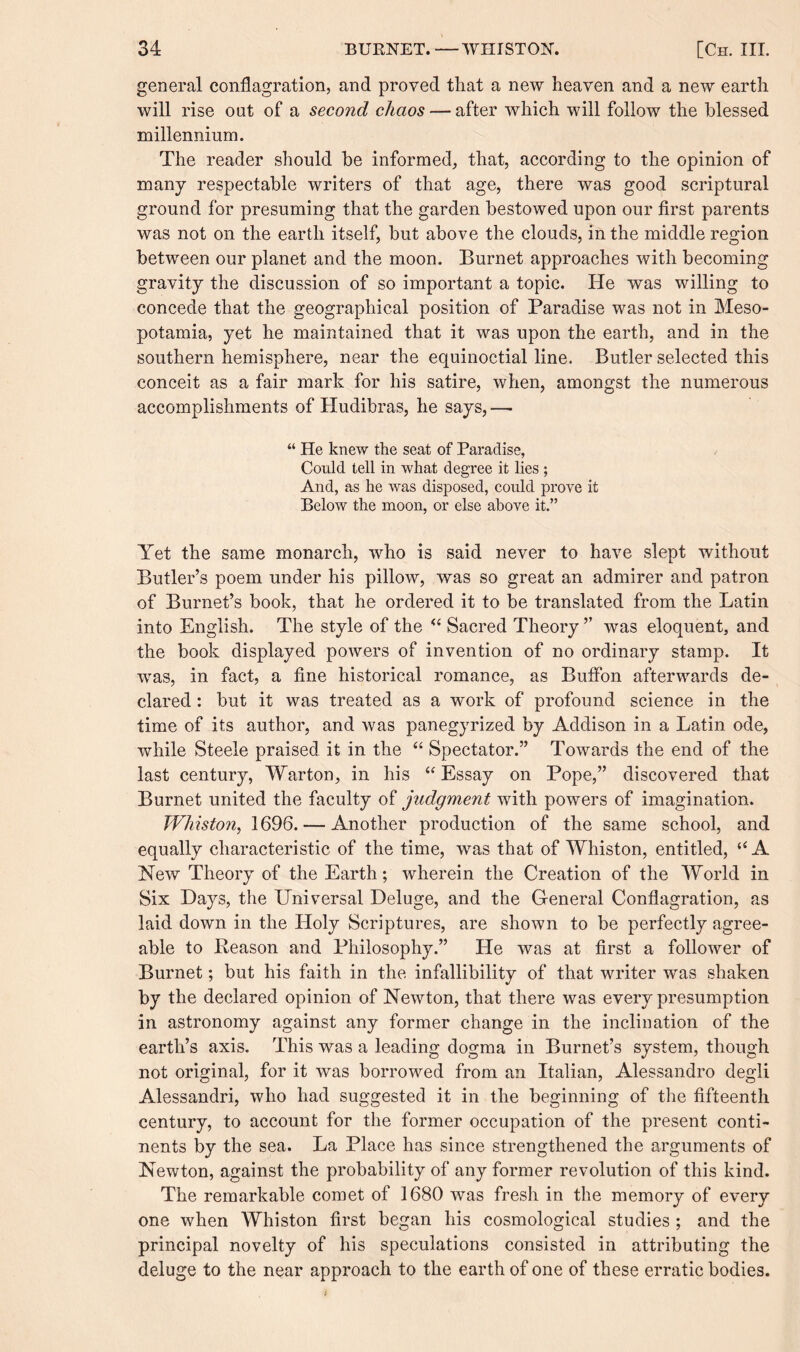 general conflagration, and proved that a new heaven and a new earth will rise out of a second chaos — after which will follow the blessed millennium. The reader should be informed, that, according to the opinion of many respectable writers of that age, there was good scriptural ground for presuming that the garden bestowed upon our first parents was not on the earth itself, but above the clouds, in the middle region between our planet and the moon. Burnet approaches with becoming gravity the discussion of so important a topic. He was willing to concede that the geographical position of Paradise was not in Meso¬ potamia, yet he maintained that it was upon the earth, and in the southern hemisphere, near the equinoctial line. Butler selected this conceit as a fair mark for his satire, when, amongst the numerous accomplishments of Hudibras, he says, — “ He knew the seat of Paradise, Could tell in what degree it lies ; And, as he was disposed, could prove it Below the moon, or else above it.” Yet the same monarch, who is said never to have slept without Butler’s poem under his pillow, was so great an admirer and patron of Burnet’s book, that he ordered it to be translated from the Latin into English. The style of the “ Sacred Theory ” was eloquent, and the book displayed powers of invention of no ordinary stamp. It was, in fact, a fine historical romance, as Buffon afterwards de¬ clared : but it was treated as a work of profound science in the time of its author, and was panegyrized by Addison in a Latin ode, while Steele praised it in the “ Spectator.” Towards the end of the last century, Warton, in his “Essay on Pope,” discovered that Burnet united the faculty of judgment with powers of imagination. Winston, 1696. — Another production of the same school, and equally characteristic of the time, was that of Whiston, entitled, “A New Theory of the Earth; wherein the Creation of the World in Six Hays, the Universal Deluge, and the General Conflagration, as laid down in the Holy Scriptures, are shown to be perfectly agree¬ able to Reason and Philosophy.” He was at first a follower of Burnet; but his faith in the infallibility of that writer was shaken by the declared opinion of Newton, that there was every presumption in astronomy against any former change in the inclination of the earth’s axis. This was a leading dogma in Burnet’s system, though not original, for it was borrowed from an Italian, Alessandro degli Alessandri, who had suggested it in the beginning of the fifteenth century, to account for the former occupation of the present conti¬ nents by the sea. La Place has since strengthened the arguments of Newton, against the probability of any former revolution of this kind. The remarkable comet of 1680 was fresh in the memory of every one when Whiston first began his cosmological studies ; and the principal novelty of his speculations consisted in attributing the deluge to the near approach to the earth of one of these erratic bodies.