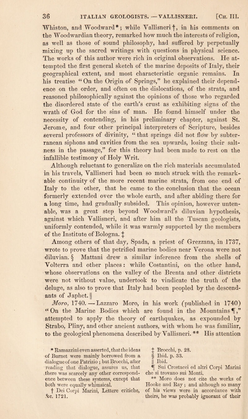 Whiston, and Woodward *; while Vallisneri j*, in his comments on the Woodwardian theory, remarked how much the interests of religion, as well as those of sound philosophy, had suffered by perpetually mixing up the sacred writings with questions in physical science. The works of this author were rich in original observations. He at¬ tempted the first general sketch of the marine deposits of Italy, their geographical extent, and most characteristic organic remains. In his treatise “ On the Origin of Springs,” he explained their depend¬ ence on the order, and often on the dislocations, of the strata, and reasoned philosophically against the opinions of those who regarded the disordered state of the earth’s crust as exhibiting signs of the wrath of God for the sins of man. He found himself under the necessity of contending, in his preliminary chapter, against St. Jerome, and four other principal interpreters of Scripture, besides several professors of divinity, “ that springs did not flow by subter¬ ranean siphons and cavities from the sea upwards, losing their salt¬ ness in the passage,” for this theory had been made to rest on the infallible testimony of Holy Writ. Although reluctant to generalize on the rich materials accumulated in his travels, Yallisneri had been so much struck with the remark¬ able continuity of the more recent marine strata, from one end of Italy to the other, that he came to the conclusion that the ocean formerly extended over the whole earth, and after abiding there for a long time, had gradually subsided. This opinion, however unten¬ able, was a great step beyond Woodward’s diluvian hypothesis, against which Yallisneri, and after him all the Tuscan geologists, uniformly contended, while it was warmly supported by the members of the Institute of Bologna. J Among others of that day, Spada, a priest of Grezzana, in 1737, wrote to prove that the petrified marine bodies near Verona were not diluvian. § Mattani drew a similar inference from the shells of Volterra and other places: while Costantini, on the other hand, whose observations on the valley of the Brenta and other districts were not without value, undertook to vindicate the truth of the deluge, as also to prove that Italy had been peopled by the descend¬ ants of Japhet. || Moro, 1740.—Lazzaro Moro, in his work (published in 1740) “On the Marine Bodies which are found in the Mountains^,” attempted to apply the theory of earthquakes, as expounded by Strabo, Pliny, and other ancient authors, with whom he was familiar, to the geological phenomena described by Yallisneri. ** His attention * Ramazzini even asserted, that the ideas of Burnet were mainly borrowed from a dialogue of one Patrizio ; but Brocchi, after reading that dialogue, assures us, that there was scarcely any other correspond¬ ence between these systems, except that both were equally whimsical. f Dei Corpi Marini, Lettere critiche, .See. 1721. % Brocchi, p. 28. § Ibid. p. 33. || Ibid. *j[ Sui Crostacei ed altri Corpi Marini che si trovano sui Monti. ** Moro does not cite the works of Hooke and Ray; and although so many of his views were in accordance with theirs, he was probably ignorant of their