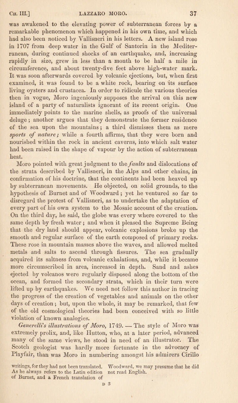 was awakened to the elevating power of subterranean forces by a remarkable phenomenon which happened in his own time, and which had also been noticed by Vallisneri in his letters. A new island rose in 1707 from deep water in the Gulf of Santorin in the Mediter¬ ranean, during continued shocks of an earthquake, and, increasing rapidly in size, grew in less than a month to be half a mile in circumference, and about twenty-five feet above high-water mark. It was soon afterwards covered by volcanic ejections, but, when first examined, it was found to be a white rock, bearing on its surface living oysters and Crustacea. In order to ridicule the various theories then in vogue, Moro ingeniously supposes the arrival on this new island of a party of naturalists ignorant of its recent origin. One immediately points to the marine shells, as proofs of the universal deluge ; another argues that they demonstrate the former residence of the sea upon the mountains ; a third dismisses them as mere sports of nature; while a fourth affirms, that they were born and nourished within the rock in ancient caverns, into which salt water had been raised in the shape of vapour by the action of subterranean heat. Moro pointed with great judgment to the faults and dislocations of the strata described by Yallisneri, in the Alps and other chains, in confirmation of his doctrine, that the continents had been heaved up by subterranean movements. He objected, on solid grounds, to the hypothesis of Burnet and of Woodward ; yet he ventured so far to disregard the protest of Yallisneri, as to undertake the adaptation of ever)'- part of his own system to the Mosaic account of the creation. On the third day, he said, the globe was every where covered to the same depth by fresh water ; and when it pleased the Supreme Being that the dry land should appear, volcanic explosions broke up the smooth and regular surface of the earth composed of primary rocks. These rose in mountain masses above the waves, and allowed melted metals and salts to ascend through fissures. The sea gradually acquired its saltness from volcanic exhalations, and, while it became more circumscribed in area, increased in depth. Sand and ashes ejected by volcanos were regularly disposed along the bottom of the ocean, and formed the secondary strata, which in their turn were lifted up by earthquakes. We need not follow this author in tracing the progress of the creation of vegetables and animals on the other days of creation; but, upon the whole, it may be remarked, that few of the old cosmological theories had been conceived with so little violation of known analogies. GenerelWs illustrations of Moro, 1749. — The style of Moro was extremely prolix, and, like Ilutton, -who, at a later period, advanced many of the same views, he stood in need of an illustrator. The Scotch geologist was hardly more fortunate in the advocacy of Playfair, than was Moro in numbering amongst his admirers Cirillo writings, for they had not been translated. Woodward, we may presume that he did As he always refers to the Latin edition not read English, of Burnet, and a French translation of