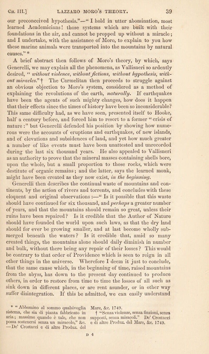 our preconceived hypothesis.”—“ I hold in utter abomination, most learned Academicians! those systems which are built with their foundations in the air, and cannot be propped up without a miracle; and I undertake, with the assistance of Moro, to explain to you how these marine animals were transported into the mountains by natural causes.” * A brief abstract then follows of Moro’s theory, by which, says G-enerelli, we may explain all the phenomena, as Yallisneri so ardently desired, “ 'without violence, without fictions, ivithout hypothesis, icith- out miracles.” j The Carmelitan then proceeds to struggle against an obvious objection to Moro’s system, considered as a method of explaining the revolutions of the earth, naturally. If earthquakes have been the agents of such mighty changes, how does it happen that their effects since the times of history have been so inconsiderable? This same difficulty had, as we have seen, presented itself to Hooke, half a century before, and forced him to resort to a former “ crisis of nature but Gfenerelli defended his position by showing how nume¬ rous were the accounts of eruptions and earthquakes, of new islands, and of elevations and subsidences of land, and yet how much greater a number of like events must have been unattested and unrecorded during the last six thousand years. He also appealed to Yallisneri as an authority to prove that the mineral masses containing shells bore, upon the whole, but a small proportion to those rocks, which were destitute of organic remains; and the latter, says the learned monk, might have been created as they now exist, in the beginning. G-enerelli then describes the continual waste of mountains and con¬ tinents, by the action of rivers and torrents, and concludes with these eloquent and original observations :—“ Is it possible that this waste should have continued for six thousand, and perhaps a greater number of years, and that the mountains should remain so great, unless their ruins have been repaired? Is it credible that the Author of Nature should have founded the world upon such laws, as that the dry land should for ever be growing smaller, and at last become wholly sub¬ merged beneath the waters ? Is it credible that, amid so many created things, the mountains alone should daily diminish in number and bulk, without there being any repair of their losses ? This would be contrary to that order of Providence which is seen to reign in all other things in the universe. Wherefore I deem it just to conclude, that the same cause which, in the beginning of time, raised mountains from the abyss, has down to the present day continued to produce others, in order to restore from time to time the losses of all such as sink down in different places, or are rent asunder, or in other way suffer disintegration. If this be admitted, we can easily understand * “ Abbomino al sommo qualsivoglia Mare, &c. 1749. sistema, che sia di pianta fabbricato in j “ Senza violenze, senza finzioni, senza aria; massime quando e tale, che non supposti, senza miracoli.” De’ Crostacei possa sostenersi senza un miracolo,” &c. e di altre Produz. del Mare, &c. 1749. — De’ Crostacei e di altre Produz. del D 4