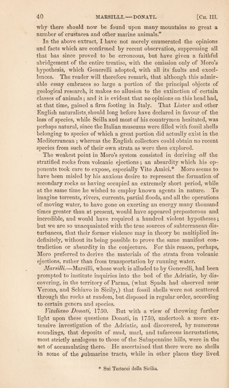 why there should now be found upon many mountains so great a number of Crustacea and other marine animals.” In the above extract, I have not merely enumerated the opinions and facts which are confirmed by recent observation, suppressing all that has since proved to be erroneous, but have given a faithful abridgement of the entire treatise, with the omission only of Moro’s hypothesis, which Generelli adopted, with all its faults and excel¬ lences. The reader will therefore remark, that although this admir¬ able essay embraces so large a portion of the principal objects of geological research, it makes no allusion to the extinction of certain classes of animals; and it is evident that no opinions on this head had, at that time, gained a firm footing in Italy. That Lister and other English naturalists should long before have declared in favour of the loss of species, while Scilla and most of his countrymen hesitated, was perhaps natural, since the Italian museums were filled with fossil shells belonging to species of which a great portion did actually exist in the Mediterranean ; whereas the English collectors could obtain no recent species from such of their own strata as were then explored. The weakest point in Moro’s system consisted in deriving all the stratified rocks from volcanic ejections ; an absurdity which his op¬ ponents took care to expose, especially Yito Amici.* Moro seems to have been misled by his anxious desire to represent the formation of secondary rocks as having occupied an extremely short period, while at the same time he wished to employ known agents in nature. To imagine torrents, rivers, currents, partial floods, and all the operations of moving water, to have gone on exerting an energy many thousand times greater than at present, would have appeared preposterous and incredible, and would have required a hundred violent hypotheses; but we are so unacquainted with the true sources of subterranean dis¬ turbances, that their former violence may in theory be multiplied in¬ definitely, without its being possible to prove the same manifest con¬ tradiction or absurdity in the conjecture. For this reason, perhaps, Moro preferred to derive the materials of the strata from volcanic ejections, rather than from transportation by running water. Marsilli.—Marsilli, whose work is alluded to by Generelli, had been prompted to institute inquiries into the bed of the Adriatic, by dis¬ covering, in the territory of Parma, (what Spada had observed near Verona, and Schiavo in Sicily,) that fossil shells were not scattered through the rocks at random, but disposed in regular order, according to certain genera and species. Vitaliano Donati, 1750. But with a view of throwing further light upon these questions Donati, in 1750, undertook a more ex¬ tensive investigation of the Adriatic, and discovered, by numerous soundings, that deposits of sand, marl, and tufaceous incrustations, most strictly analogous to those of the Subapennine hills, were in the act of accumulating: there. He ascertained that there were no shells in some of the submarine tracts, while in other places they lived * Sui Testacei della Sicilia.