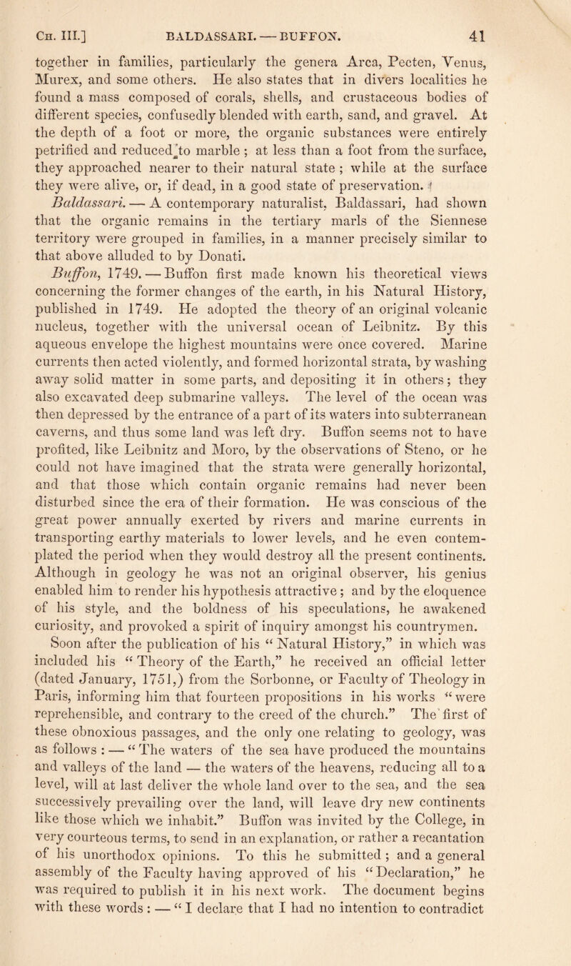 together in families, particularly the genera Area, Pecten, Venus, Murex, and some others. He also states that in divers localities he found a mass composed of corals, shells, and crustaceous bodies of different species, confusedly blended with earth, sand, and gravel. At the depth of a foot or more, the organic substances were entirely petrified and reducedato marble ; at less than a foot from the surface, they approached nearer to their natural state ; while at the surface they were alive, or, if dead, in a good state of preservation, t Baldassciri. — A contemporary naturalist, Baldassari, had shown that the organic remains in the tertiary marls of the Siennese territory were grouped in families, in a manner precisely similar to that above alluded to by Donati. Buff on, 1749. — Buffon first made known his theoretical views concerning the former changes of the earth, in his Natural History, published in 1749. He adopted the theory of an original volcanic nucleus, together with the universal ocean of Leibnitz. By this aqueous envelope the highest mountains were once covered. Marine currents then acted violently, and formed horizontal strata, by washing away solid matter in some parts, and depositing it in others; they also excavated deep submarine valleys. The level of the ocean was then depressed by the entrance of a part of its waters into subterranean caverns, and thus some land was left dry. Buffon seems not to have profited, like Leibnitz and Moro, by the observations of Steno, or he could not have imagined that the strata were generally horizontal, and that those which contain organic remains had never been disturbed since the era of their formation. Lie was conscious of the great power annually exerted by rivers and marine currents in transporting earthy materials to lower levels, and he even contem¬ plated the period when they would destroy all the present continents. Although in geology he was not an original observer, his genius enabled him to render his hypothesis attractive ; and by the eloquence of his style, and the boldness of his speculations, he awakened curiosity, and provoked a spirit of inquiry amongst his countrymen. Soon after the publication of his “ Natural History,” in which was included his “ Theory of the Earth,” he received an official letter (dated January, 1751,) from the Sorbonne, or Faculty of Theology in Paris, informing him that fourteen propositions in his works “ were reprehensible, and contrary to the creed of the church.” The first of these obnoxious passages, and the only one relating to geology, was as follows : — “ The waters of the sea have produced the mountains and valleys of the land — the waters of the heavens, reducing all to a level, will at last deliver the whole land over to the sea, and the sea successively prevailing over the land, will leave dry new continents like those which we inhabit.” Buffon was invited by the College, in very courteous terms, to send in an explanation, or rather a recantation of his unorthodox opinions. To this he submitted ; and a general assembly of the Faculty having approved of his “Declaration,” he was required to publish it in his next work. The document begins with these words : — “I declare that I had no intention to contradict