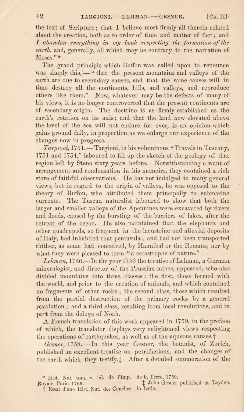 the text of Scripture; that I believe most firmly all therein related about the creation, both as to order of time and matter of fact; and I abandon everything in my book respecting the formation of tlie earth, and, generally, all which may be contrary to the narration of Moses.” % The grand principle which BufFon was called upon to renounce was simply this,— “ that the present mountains and valleys of the earth are due to secondary causes, and that the same causes will in time destroy all the continents, hills, and valleys, and reproduce others like them.” Now, whatever may be the defects of many of his views, it is no longer controverted that the present continents are of secondary origin. The doctrine is as firmly established as the earth’s rotation on its axis; and that the land now elevated above the level of the sea will not endure for ever, is an opinion which gains ground daily, in proportion as we enlarge our experience of the changes now in progress. Targioni, 1751. — Targioni, in his voluminous “Travels in Tuscany, 1751 and 1754,” laboured to fill up the sketch of the geology of that region left by Steno sixty years before. Notwithstanding a want of arrangement and condensation in his memoirs, they contained a rich store of faithful observations. He has not indulged in many general views, but in regard to the origin of valleys, he was opposed to the theory of BufFon, who attributed them principally to submarine currents. The Tuscan naturalist laboured to show that both the larger and smaller valleys of the Apennines were excavated by rivers and floods, caused by the bursting of the barriers of lakes, after the retreat of the ocean. He also maintained that the elephants and other quadrupeds, so frequent in the lacustrine and alluvial deposits of Italy, had inhabited that peninsula ; and had not been transported thither, as some had conceived, by Hannibal or the Romans, nor by what they were pleased to term “ a catastrophe of nature.” Lehman, 1756.—In the year 1756 the treatise of Lehman, a German mineralogist, and director of the Prussian mines, appeared, who also divided mountains into three classes : the first, those formed with the world, and prior to the creation of animals, and which contained no fragments of other rocks ; the second class, those which resulted from the partial destruction of the primary rocks by a general revolution ; and a third class, resulting from local revolutions, and in part from the deluge of Noah. A French translation of this work appeared in 1759, in the preface of which, the translator displays very enlightened views respecting the operations of earthquakes, as well as of the aqueous causes.f Gesner, 1758. — In this year Gesner, the botanist, of Zurich, published an excellent treatise on petrifactions, and the changes of the earth which they testify.J After a detailed enumeration of the * Hist. Nat. tom. v. ed. de l’Imp. de la Terre, 1759. Roy ale, Paris, 1769. t John Gesner published at Leyden, -j- Essai d’une Hist. Nat. des Couches in Latin.