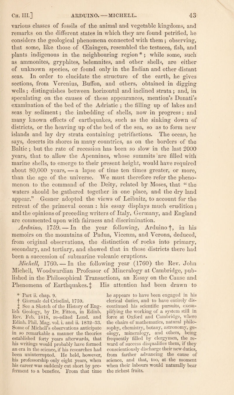 various classes of fossils of the animal and vegetable kingdoms, and remarks on the different states in which they are found petrified, he considers the geological phenomena connected with them ; observing, that some, like those of CEningen, resembled the testacea, fish, and plants indigenous in the neighbouring region * ; while some, such as ammonites, gryphites, belemnites, and other shells, are either of unknown species, or found only in the Indian and other distant seas. In order to elucidate the structure of the earth, he gives sections, from Verenius, Buffon, and others, obtained in digging wells ; distinguishes between horizontal and inclined strata; and, in speculating on the causes of these appearances, mention’s Donati’s examination of the bed of the Adriatic ; the filling up of lakes and seas by sediment; the imbedding of shells, now in progress ; and many known effects of earthquakes, such as the sinking down of districts, or the heaving up of the bed of the sea, so as to form new islands and lay dry strata containing petrifactions. The ocean, he says, deserts its shores in many countries, as on the borders of the Baltic ; but the rate of recession has been so slow in the last 2000 years, that to allow the Apennines, whose summits are filled with marine shells, to emerge to their present height, would have required about 80,000 years, — a lapse of time ten times greater, or more, than the age of the universe. We must therefore refer the pheno¬ menon to the command of the Deity, related by Moses, that “ the waters should be gathered together in one place, and the dry land appear.” Gesner adopted the views of Leibnitz, to account for the retreat of the primeval ocean : his essay displays much erudition; and the opinions of preceding writers of Italy, Germany, and England are commented upon with fairness and discrimination. Ardumo, 1759. — In the year following, Arcluinof, in his memoirs on the mountains of Padua, Vicenza, and Verona, deduced, from original observations, the distinction of rocks into primary, secondary, and tertiary, and showed that in those districts there had been a succession of submarine volcanic eruptions. Michell, 1760. — In the following year (1760) the Rev. John Michell, Woodwardian Professor of Mineralogy at Cambridge, pub¬ lished in the Philosophical Transactions, an Essay on the Cause and Phenomena of Earthquakes. | His attention had been drawn to * Part ii. chap. 9. f Giornale del Criselini, 1759. j See a Sketch of the History of Eng¬ lish Geology, by Dr. Eitton, in Eclinb. Rev. Eeb. 1818, re-edited Bond, and Edinb. Phil. Mag. vol. i. and ii. 1832—33. Some of Michell’s observations anticipate in so remarkable a manner the theories established forty years afterwards, that his writings would probably have formed an era in the science, if his researches had been uninterrupted. He held, however, his professorship only eight years, when his career was suddenly cut short by pre¬ ferment to a benefice. Erom that time he appears to have been engaged in his clerical duties, and to have entirely dis¬ continued his scientific pursuits, exem¬ plifying the working of a system still in force at Oxford and Cambridge, where the chairs of mathematics, natural philo¬ sophy, chemistry, botany, astronomy, ge¬ ology, mineralogy, and others, being frequently filled by clergymen, the re¬ ward of success disqualifies them, if they conscientiously discharge their new duties, from farther advancing the cause of science, and that, too, at the moment when their labours would naturally bear the richest fruits.