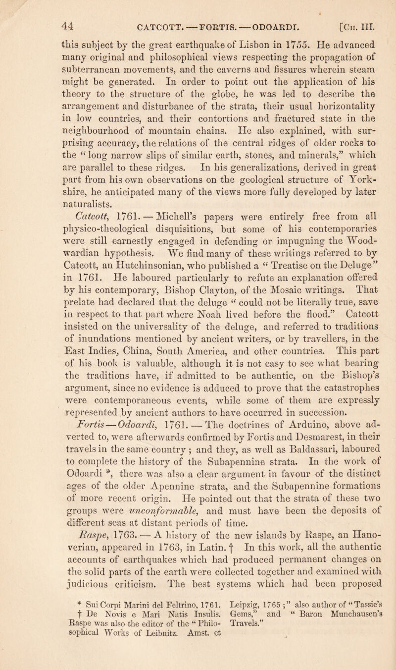 tliis subject by the great earthquake of Lisbon in 1755. He advanced many original and philosophical views respecting the propagation of subterranean movements, and the caverns and fissures wherein steam might be generated. In order to point out the application of his theory to the structure of the globe, he was led to describe the arrangement and disturbance of the strata, their usual horizontally in low countries, and their contortions and fractured state in the neighbourhood of mountain chains. He also explained, with sur¬ prising accuracy, the relations of the central ridges of older rocks to the “ long narrow slips of similar earth, stones, and minerals,” which are parallel to these ridges. In his generalizations, derived in great part from his own observations on the geological structure of York¬ shire, he anticipated many of the views more fully developed by later naturalists. Catcott, 1761. — Michell’s papers were entirely free from all physico-theological disquisitions, but some of his contemporaries were still earnestly engaged in defending or impugning the Wood- war dian hypothesis. We find many of these writings referred to by Catcott, an Hutchinsonian, who published a “ Treatise on the Deluge” in 1761. He laboured particularly to refute an explanation offered by his contemporary, Bishop Clayton, of the Mosaic writings. That prelate had declared that the deluge ‘f could not be literally true, save in respect to that part where Noah lived before the flood.” Catcott insisted on the universality of the deluge, and referred to traditions of inundations mentioned by ancient writers, or by travellers, in the East Indies, China, South America, and other countries. This part of his book is valuable, although it is not easy to see what bearing the traditions have, if admitted to be authentic, on the Bishop’s argument, since no evidence is adduced to prove that the catastrophes were contemporaneous events, while some of them are expressly represented by ancient authors to have occurred in succession. Fortis — Odoardi, 1761. — The doctrines of Arduino, above ad¬ verted to, were afterwards confirmed by Fortis and Desmarest, in their travels in the same country ; and they, as well as Baldassari, laboured to complete the history of the Subapennine strata. In the work of Odoardi % there was also a clear argument in favour of the distinct ages of the older Apennine strata, and the Subapennine formations of more recent origin. He pointed out that the strata of these two groups were unconformable, and must have been the deposits of different seas at distant periods of time. Faspe, 1763. — A history of the new islands by Easpe, an Hano¬ verian, appeared in 1763, in Latin, j* In this work, all the authentic accounts of earthquakes which had produced permanent changes on the solid parts of the earth were collected together and examined with judicious criticism. The best systems which had been proposed * SuiCorpi Marini del Feltrino, 1761. Leipzig, 1765 also author of “ Tassie’s f Be Novis e Mari Natis Insulis. Gems,” and “ Baron Munchausen’s Raspe was also the editor of the “ Philo- Travels.” sophical Works of Leibnitz. Amst. et