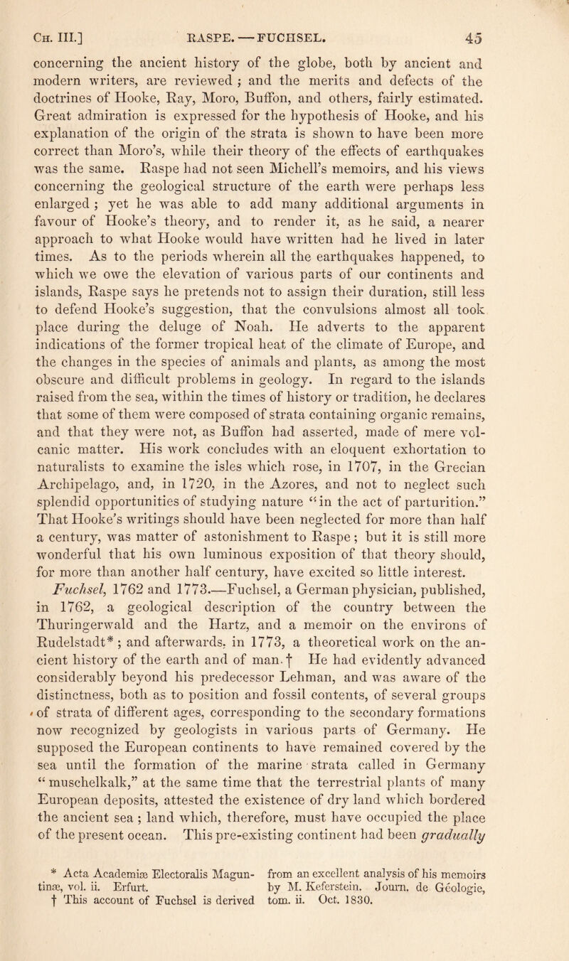 concerning the ancient history of the globe, both by ancient and modern writers, are reviewed ; and the merits and defects of the doctrines of Hooke, Hay, Moro, Buffon, and others, fairly estimated. Great admiration is expressed for the hypothesis of Hooke, and his explanation of the origin of the strata is shown to have been more correct than Moro’s, while their theory of the effects of earthquakes was the same. Raspe had not seen Michell’s memoirs, and his views concerning the geological structure of the earth were perhaps less enlarged ; yet he was able to add many additional arguments in favour of Hooke’s theory, and to render it, as he said, a nearer approach to what Hooke would have written had he lived in later times. As to the periods wherein all the earthquakes happened, to which we owe the elevation of various parts of our continents and islands, Raspe says he pretends not to assign their duration, still less to defend Hooke’s suggestion, that the convulsions almost all took place during the deluge of Noah. He adverts to the apparent indications of the former tropical heat of the climate of Europe, and the changes in the species of animals and plants, as among the most obscure and difficult problems in geology. In regard to the islands raised from the sea, within the times of history or tradition, he declares that some of them were composed of strata containing organic remains, and that they were not, as Buffon had asserted, made of mere vol¬ canic matter. His work concludes with an eloquent exhortation to naturalists to examine the isles which rose, in 1707, in the Grecian Archipelago, and, in 1720, in the Azores, and not to neglect such splendid opportunities of studying nature “in the act of parturition.” That Hooke’s writings should have been neglected for more than half a century, was matter of astonishment to Raspe; but it is still more wonderful that his own luminous exposition of that theory should, for more than another half century, have excited so little interest. Fuchsel, 1762 and 1773—Fuchsel, a German physician, published, in 1762, a geological description of the country between the Thuringerwald and the Hartz, and a memoir on the environs of Rudelstadt* ; and afterwards, in 1773, a theoretical work on the an¬ cient history of the earth and of man.j He had evidently advanced considerably beyond his predecessor Lehman, and was aware of the distinctness, both as to position and fossil contents, of several groups *of strata of different ages, corresponding to the secondary formations now recognized by geologists in various parts of Germany. He supposed the European continents to have remained covered by the sea until the formation of the marine strata called in Germany “ muschelkalk,” at the same time that the terrestrial plants of many European deposits, attested the existence of dryland which bordered the ancient sea ; land which, therefore, must have occupied the place of the present ocean. This pre-existing continent had been gradually * Acta Academia Electoralis Magun- from an excellent analysis of his memoirs tinse, yoL ii. Erfurt. by M. Keferstein. Joum. de Geologie,