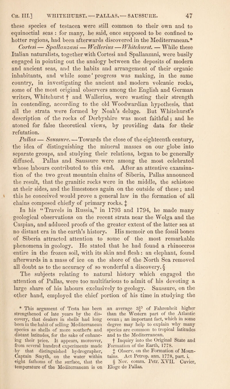 these species of testacea were still common to their own and to equinoctial seas : for many, he said, once supposed to be confined to hotter regions, had been afterwards discovered in the Mediterranean.* Cortesi — Spallanzani — Wallerius — Whitehurst. — While these Italian naturalists, together with Cortesi and Spallanzani, were busily engaged in pointing out the analogy between the deposits of modem and ancient seas, and the habits and arrangement of their organic inhabitants, and while some' progress was making, in the same country, in investigating the ancient and modern volcanic rocks, some of the most original observers among the English and German writers, Whitehurst f and Wallerius, were wasting their strength in contending, according to the old Woodwardian hypothesis, that all the strata were formed by Noah’s deluge. But Whitehurst’s description of the rocks of Derbyshire was most faithful; and he atoned for false theoretical views, by providing data for their refutation. Pallas — Saussure. — Towards the close of the eighteenth century, the idea of distinguishing the mineral masses on our globe into separate groups, and studying their relations, began to be generally diffused. Balias and Saussure were among the most celebrated whose labours contributed to this end. After an attentive examina¬ tion of the two great mountain chains of Siberia, Pallas announced the result, that the granitic rocks were in the middle, the schistose at their sides, and the limestones again on the outside of these; and this he conceived would prove a general law in the formation of all chains composed chiefly of primary rocks. J In his “ Travels in Russia,” in 1793 and 1794, he made many geological observations on the recent strata near the Wolga and the Caspian, and adduced proofs of the greater extent of the latter sea at no distant era in the earth’s history. His memoir on the fossil bones of Siberia attracted attention to some of the most remarkable phenomena in geology. lie stated that he had found a rhinoceros entire in the frozen soil, with its skin and flesh: an elephant, found afterwards in a mass of ice on the shore of the North Sea removed all doubt as to the accuracy of so wonderful a discovery. § The subjects relating to natural history which engaged the attention of Pallas, were too multifarious to admit of his devoting a large share of his labours exclusively to geology. Saussure, on the other hand, employed the chief portion of his time in studying the * This argument of Testa has been strengthened of late years by the dis¬ covery, that dealers in shells had long been in the habit of selling Mediterranean species as shells of more southern and distant latitudes, for the sake of enhanc¬ ing their price. It appears, moreover, from several hundred experiments made by that distinguished hydrographer, Captain Smyth, on the water within eight fathoms of the surface, that the temperature of the Mediterranean is on an average 3^° of Fahrenheit higher than the Western part of the Atlantic ocean ; an important fact, which in some degree may help to explain why many species are common to tropical latitudes and to the Mediterranean. f Inquiry into the Original State and Formation of the Earth, 1778. J Observ. on the Formation of Moun¬ tains. Act Petrop. ann. 1778, part. i. § Nov. comm. Petr. XVII. Cuvier, Eloge de Pallas.