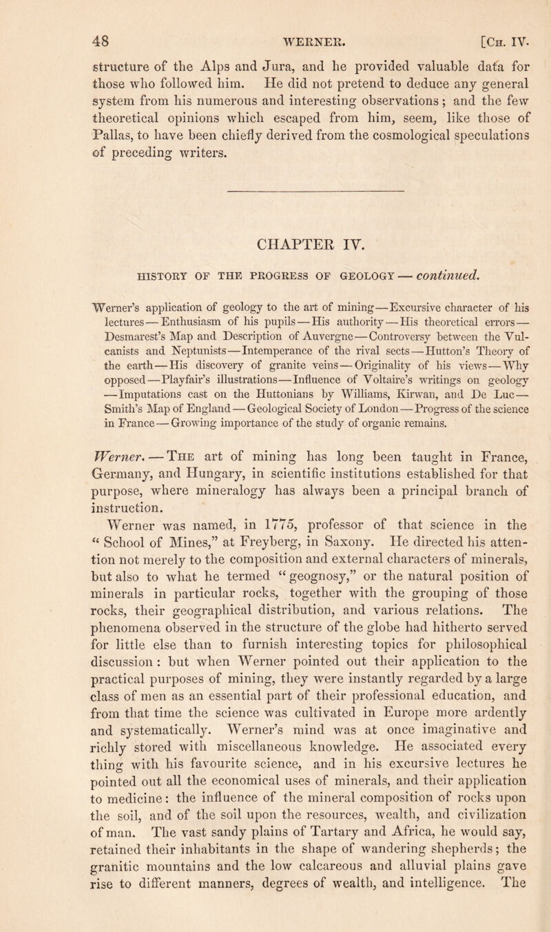 structure of the Alps and Jura, and he provided valuable data for those who followed him. He did not pretend to deduce any general system from his numerous and interesting observations; and the few theoretical opinions which escaped from him, seem, like those of Pallas, to have been chiefly derived from the cosmological speculations of preceding writers. CHAPTER IV. HISTORY OF THE PROGRESS OF GEOLOGY — continued. Werner’s application of geology to the art of mining—Excursive character of his lectures — Enthusiasm of his pupils — His authority—His theoretical errors—• Desmarest’s Map and Description of Auvergne — Controversy between the Vul- canists and Neptunists—Intemperance of the rival sects — Hutton’s Theory of the earth—His discovery of granite veins — Originality of his views — Why opposed—Playfair’s illustrations—Influence of Voltaire’s writings on geology ■—Imputations cast on the Huttonians by Williams, Kirwan, and De Luc — Smith’s Map of England — Geological Society of London—Progress of the science in France—Growing importance of the study of organic remains. Werner. — The art of mining has long been taught in France, Germany, and Hungary, in scientific institutions established for that purpose, where mineralogy has always been a principal branch of instruction. Werner was named, in 1775, professor of that science in the 44 School of Mines,” at Freyberg, in Saxony. Fie directed his atten¬ tion not merely to the composition and external characters of minerals, but also to what he termed 44 geognosy,” or the natural position of minerals in particular rocks, together with the grouping of those rocks, their geographical distribution, and various relations. The phenomena observed in the structure of the globe had hitherto served for little else than to furnish interesting topics for philosophical discussion : but when Werner pointed out their application to the practical purposes of mining, they wrnre instantly regarded by a large class of men as an essential part of their professional education, and from that time the science was cultivated in Europe more ardently and systematically. Werner’s mind was at once imaginative and richly stored with miscellaneous knowledge. He associated every thing with his favourite science, and in his excursive lectures he pointed out all the economical uses of minerals, and their application to medicine: the influence of the mineral composition of rocks upon the soil, and of the soil upon the resources, wealth, and civilization of man. The vast sandy plains of Tartary and Africa, he would say, retained their inhabitants in the shape of wandering shepherds; the granitic mountains and the low calcareous and alluvial plains gave rise to different manners, degrees of wealth, and intelligence. The