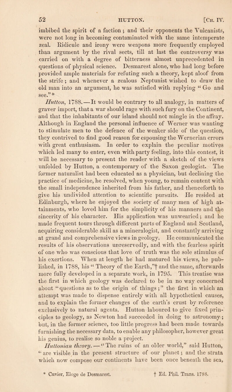 imbibed the spirit of a faction ; and their opponents the Vulcanists, were not long in becoming contaminated with the same intemperate zeal. Ridicule and irony were weapons more frequently employed than argument by the rival sects, till at last the controversy was carried on with a degree of bitterness almost unprecedented in questions of physical science. Desmarest alone, who had long before provided ample materials for refuting such a theory, kept aloof from the strife ; and whenever a zealous Neptunist wished to draw the old man into an argument, he was satisfied with replying “ Go and see.”* Hutton, 1788. — It would be contrary to all analogy, in matters of graver import, that a war should rage with such fury on the Continent, and that the inhabitants of our island should not mingle in the affray. Although in England the personal influence of Werner was wanting to stimulate men to the defence of the weaker side of the question, they contrived to find good reason for espousing the Wernerian errors with great enthusiasm. In order to explain the peculiar motives which led many to enter, even with party feeling, into this contest, it will be necessary to present the reader with a sketch of the views unfolded by Hutton, a contemporary of the Saxon geologist. The former naturalist had been educated as a physician, but declining the practice of medicine, he resolved, when young, to remain content with the small independence inherited from his father, and thenceforth to give his undivided attention to scientific pursuits. lie resided at Edinburgh, where he enjoyed the society of many men of high at¬ tainments, who loved him for the simplicity of his manners and the sincerity of his character. His application was unwearied; and he made frequent tours through different parts of England and Scotland, acquiring considerable skill as a mineralogist, and constantly arriving at grand and comprehensive views in geology. He communicated the results of his observations unreservedly, and with the fearless spirit of one who wras conscious that love of truth was the sole stimulus of his exertions. When at length he had matured his view7s, he pub¬ lished, in 1788, his “ Theory of the Earth,and the same, afterwards more fully developed in a separate work, in 1795. This treatise was the first in which geology was declared to be in no way concerned about “questions as to the origin of things;” the first in which an attempt was made to dispense entirely with all hypothetical causes, and to explain the former changes of the earth’s crust by reference exclusively to natural agents. Hutton laboured to give fixed prin¬ ciples to geology, as Newton had succeeded in doing to astronomy; but, in the former science, too little progress had been made towards furnishing the necessary data, to enable any philosopher, however great his genius, to realise so noble a project. Huttonian theory. — “The ruins of an older world,” said Hutton, “ are visible in the present structure of our planet; and the strata which now compose our continents have been once beneath the sea. * Cuvier, Eloge de Desmarest. f Ed. Phil. Trans. 178S.