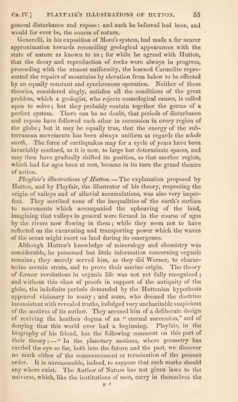 general disturbance and repose: and such lie believed had been, and would for ever be, the course of nature. Generelli, in his exposition of Moro’s system, had made a far nearer approximation towards reconciling geological appearances with the state of nature as known to us ; for while he agreed with Hutton, that the decay and reproduction of rocks were always in progress, proceeding with the utmost uniformity, the learned Carmelite repre¬ sented the repairs of mountains by elevation from below to be effected by an equally constant and synchronous operation. Neither of these theories, considered singly, satisfies all the conditions of the great problem, which a geologist, who rejects cosmological causes, is called upon to solve; but they probably contain together the germs of a perfect system. There can be no doubt, that periods of disturbance and repose have followed each other in succession in every region of the globe; but it may be equally true, that the energy of the sub¬ terranean movements has been always uniform as regards the whole earth. The force of earthquakes may for a cycle of years have been invariably confined, as it is now, to large but determinate spaces, and may then have gradually shifted its position, so that another region, which had for ages been at rest, became in its turn the grand theatre of action. Playfair s illustrations of Hutton. — The explanation proposed by Hutton, and by Playfair, the illustrator of his theory, respecting the origin of valleys and of alluvial accumulations, was also very imper¬ fect. They ascribed none of the inequalities of the earth’s surface to movements which accompanied the upheaving of the land, imagining that valleys in general were formed in the course of ages by the rivers now flowing in them; while they seem not to have reflected on the excavating and transporting power which the waves of the ocean might exert on land during its emergence. Although Hutton’s knowledge of mineralogy and chemistry was considerable, he possessed but little information concerning organic remains; they merely served him, as they did Werner, to charac¬ terize certain strata, and to prove their marine origin. The theory of former revolutions in organic life was not yet fully recognized ; and without this class of proofs in support of the antiquity of the globe, the indefinite periods demanded by the Huttonian hypothesis appeared visionary to many ; and some, who deemed the doctrine inconsistent with revealed truths, indulged very uncharitable suspicions of the motives of its author. They accused him of a deliberate design of reviving the heathen dogma of an “ eternal succession,” and of denying that this world ever had a beginning. Playfair, in the biography of his friend, has the following comment on this part of their theory: — “In the planetary motions, where geometry has carried the eye so far, both into the future and the past, we discover no mark either of the commencement or termination of the present order. It is unreasonable, indeed, to suppose that such marks should any where exist. The Author of Nature has not given laws to the universe, which, like the institutions of men, carry in themselves the