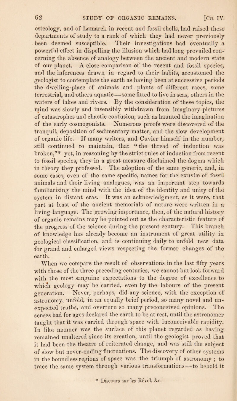 osteology, and of Lamarck in recent and fossil shells, had raised these departments of study to a rank of which they had never previously been deemed susceptible. Their investigations had eventually a powerful effect in dispelling the illusion which had long prevailed con¬ cerning the absence of analogy between the ancient and modern state of our planet. A close comparison of the recent and fossil species, and the inferences drawn in regard to their habits, accustomed the geologist to contemplate the earth as having been at successive periods the dwelling-place of animals and plants of different races, some terrestrial, and others aquatic — some fitted to live in seas, others in the waters of lakes and rivers. By the consideration of these topics, the mind was slowly and insensibly withdrawn from imaginary pictures of catastrophes and chaotic confusion, such as haunted the imagination of the early cosmogonists. Numerous proofs were discovered of the tranquil, deposition of sedimentary matter, and the slow development of organic life. If many writers, and Cuvier himself in the number, still continued to maintain, that “ the thread of induction was broken,”* yet, in reasoning by the strict rules of induction from recent to fossil species, they in a great measure disclaimed the dogma which in theory they professed. The adoption of the same generic, and, in some cases, even of the same specific, names for the exuviae of fossil animals and their living analogues, was an important step towards familiarizing the mind with the idea of the identity and unity of the system in distant eras. It was an acknowledgment, as it were, that part at least of the ancient memorials of nature were written in a living language. The growing importance, then, of the natural history of organic remains may be pointed out as the characteristic feature of the progress of the science during the present century. This branch of knowledge has already become an instrument of great utility in geological classification, and is continuing daily to unfold new data for grand and enlarged views respecting the former changes of the earth. When we compare the result of observations in the last fifty years with those of the three preceding centuries, we cannot but look forward with the most sanguine expectations to the degree of excellence to whicli geology may be carried, even by the labours of the present generation. Never, perhaps, did any science, with the exception of astronomy, unfold, in an equally brief period, so many novel and un¬ expected truths, and overturn so many preconceived opinions. The senses had for ages declared the earth to be at rest, until the astronomer taught that it was carried through space with inconceivable rapidity. In like manner was the surface of this planet regarded as having remained unaltered since its creation, until the geologist proved that it had been the theatre of reiterated change, and was still the subject of slow but never-ending fluctuations. The discovery of other systems in the boundless regions of space was the triumph of astronomy ; to trace the same system through various transformations — to behold it * Discours snr les Revol. &c.