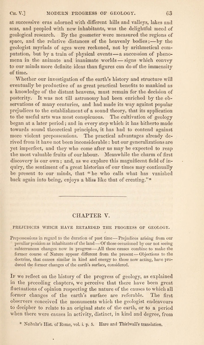 at successive eras adorned with different hills and valleys, lakes and seas, and peopled with new inhabitants, was the delightful meed of geological research. By the geometer were measured the regions of space, and the relative distances of the heavenly bodies;—by the geologist myriads of ages were reckoned, not by arithmetical com¬ putation, but by a train of physical events — a succession of pheno¬ mena in the animate and inanimate worlds — signs which convey to our minds more definite ideas than figures can do of the immensity of time. Whether our investigation of the earth’s history and structure will eventually be productive of as great practical benefits to mankind as a knowledge of the distant heavens, must remain for the decision of posterity. It was not till astronomy had been enriched by the ob¬ servations of many centuries, and had made its way against popular prejudices to the establishment of a sound theory, that its application to the useful arts was most conspicuous. The cultivation of geology began at a later period; and in every step which it has hitherto made towards sound theoretical principles, it has had to contend against more violent prepossessions. The practical advantages already de¬ rived from it have not been inconsiderable : but our generalizations are yet imperfect, and they who come after us may be expected to reap the most valuable fruits of our labour. Meanwhile the charm of first discovery is our own ; and, as we explore this magnificent field of in¬ quiry, the sentiment of a great historian of our times may continually be present to our minds, that “ he who calls what has vanished back again into being, enjoys a bliss like that of creating.”* CHAPTER Y. PREJUDICES WHICH HAVE RETARDED THE PROGRESS OF GEOLOGY. f Prepossessions in regard to the duration of past time—Prejudices arising from our peculiar position as inhabitants of the land — Of those occasioned by our not seeing subterranean changes now in progress—All these causes combine to make the former course of Nature appear different from the present — Objections to the doctrine, that causes similar in kind and energy to those now acting, have pro¬ duced the former changes of the earth’s surface, considered. If we reflect on the history of the progress of geology, as explained in the preceding chapters, we perceive that there have been great fluctuations of opinion respecting the nature of the causes to which all former changes of the earth’s surface are referable. The first observers conceived the monuments which the geologist endeavours to decipher to relate to an original state of the earth, or to a period when there were causes in activity, distinct, in kind and degree, from * Neibuhr’s Hist, of Rome, vol. i. p. 5. Hare and Thirlwall’s translation.