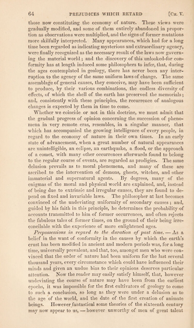 those now constituting the economy of nature. These views were gradually modified, and some of them entirely abandoned in propor¬ tion as observations were multiplied, and the signs of former mutations more skilfully interpreted. Many appearances, which had for a long time been regarded as indicating mysterious and extraordinary agency, were finally recognized as the necessary result of the laws now govern¬ ing the material world ; and the discovery of this unlooked-for con¬ formity has at length induced some philosophers to infer, that, during the ages contemplated in geology, there has never been any inter¬ ruption to the agency of the same uniform laws of change. The same assemblage of general causes, they conceive, may have been sufficient to produce, by their various combinations, the endless diversity of effects, of which the shell of the earth has preserved the memorials; and, consistently with these principles, the recurrence of analogous changes is expected by them in time to come. Whether we coincide or not in this doctrine, we must admit that the gradual progress of opinion concerning the succession of pheno¬ mena in very remote eras, resembles, in a singular manner, that which has accompanied the growing intelligence of every people, in regard to the economy of nature in their own times. In an early state of advancement, when a great number of natural appearances are unintelligible, an eclipse, an earthquake, a flood, or the approach of a comet, with many other occurrences afterwards found to belong to the regular course of events, are regarded as prodigies. The same delusion prevails as to moral phenomena, and many of these are ascribed to the intervention of demons, ghosts, witches, and other immaterial and supernatural agents. By degrees, many of the enigmas of the moral and physical world are explained, and, instead of being due to extrinsic and irregular causes, they are found to de¬ pend on fixed and invariable laws. The philosopher at last becomes convinced of the undeviating uniformity of secondary causes ; and, guided by his faith in this principle, he determines the probability of accounts transmitted to him of former occurrences, and often rejects the fabulous tales of former times, on the ground of their being irre¬ concilable with the experience of more enlightened ages. Prepossessions in regard to the duration of past time. — As a belief in the want of conformity in the causes by which the earth’s crust has been modified in ancient and modern periods was, for a long time, universally prevalent, and that, too, amongst men who were con¬ vinced that the order of nature had been uniform for the last several thousand years, every circumstance which could have influenced their minds and given an undue bias to their opinions deserves particular attention. Now the reader may easily satisfy himself, that, however undeviating the course of nature may have been from the earliest epochs, it was impossible for the first cultivators of geology to come to such a conclusion, so long as they were under a delusion as to the acre of the world, and the date of the first creation of animate beings. However fantastical some theories of the sixteenth century may now appear to us, —however unworthy of men of great talent