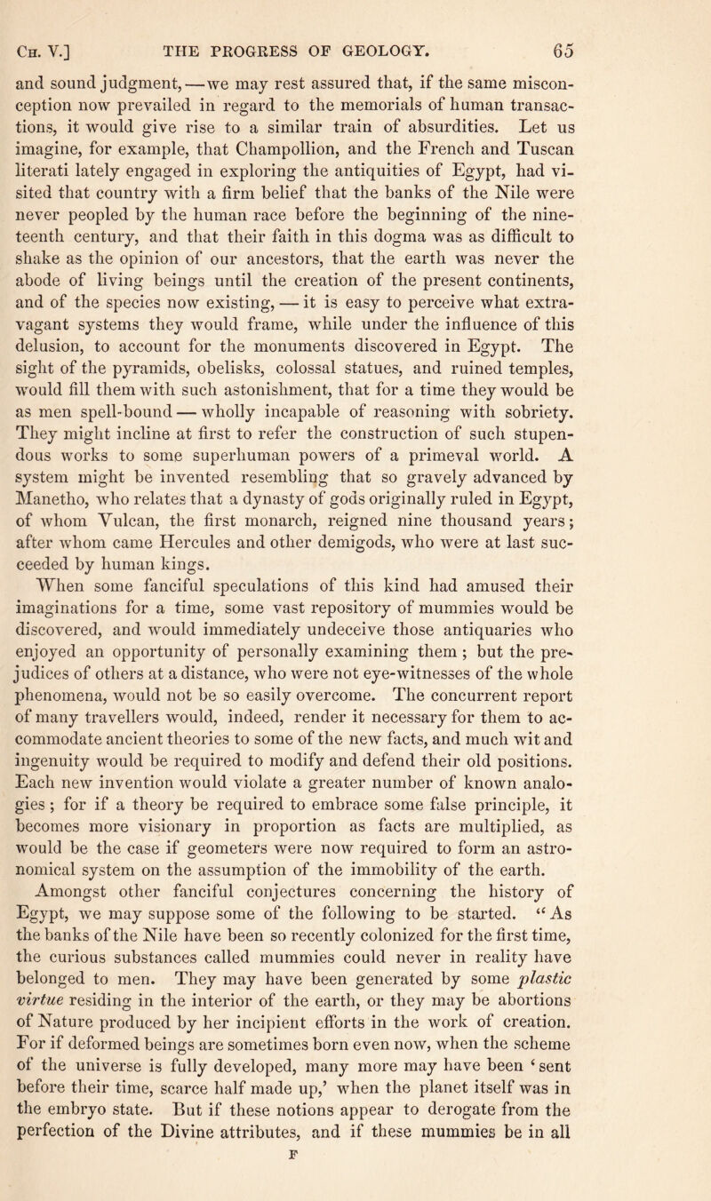 and sound judgment,—we may rest assured that, if the same miscon¬ ception now prevailed in regard to the memorials of human transac¬ tions, it would give rise to a similar train of absurdities. Let us imagine, for example, that Champollion, and the French and Tuscan literati lately engaged in exploring the antiquities of Egypt, had vi¬ sited that country with a firm belief that the banks of the Nile were never peopled by the human race before the beginning of the nine¬ teenth century, and that their faith in this dogma was as difficult to shake as the opinion of our ancestors, that the earth was never the abode of living beings until the creation of the present continents, and of the species now existing, — it is easy to perceive what extra¬ vagant systems they would frame, while under the influence of this delusion, to account for the monuments discovered in Egypt. The sight of the pyramids, obelisks, colossal statues, and ruined temples, would fill them with such astonishment, that for a time they would be as men spell-bound — wholly incapable of reasoning with sobriety. They might incline at first to refer the construction of such stupen¬ dous works to some superhuman powers of a primeval world. A system might be invented resembling that so gravely advanced by Manetho, who relates that a dynasty of gods originally ruled in Egypt, of whom Yulcan, the first monarch, reigned nine thousand years; after whom came Hercules and other demigods, who were at last suc¬ ceeded by human kings. When some fanciful speculations of this kind had amused their imaginations for a time, some vast repository of mummies would be discovered, and would immediately undeceive those antiquaries who enjoyed an opportunity of personally examining them ; but the pre¬ judices of others at a distance, who were not eye-witnesses of the whole phenomena, would not be so easily overcome. The concurrent report of many travellers would, indeed, render it necessary for them to ac¬ commodate ancient theories to some of the new facts, and much wit and ingenuity would be required to modify and defend their old positions. Each new invention would violate a greater number of known analo¬ gies ; for if a theory be required to embrace some false principle, it becomes more visionary in proportion as facts are multiplied, as would be the case if geometers were now required to form an astro¬ nomical system on the assumption of the immobility of the earth. Amongst other fanciful conjectures concerning the history of Egypt, we may suppose some of the following to be started. “ As the banks of the Nile have been so recently colonized for the first time, the curious substances called mummies could never in reality have belonged to men. They may have been generated by some plastic virtue residing in the interior of the earth, or they may be abortions of Nature produced by her incipient efforts in the work of creation. For if deformed beings are sometimes born even now, when the scheme of the universe is fully developed, many more may have been ‘ sent before their time, scarce half made up,’ when the planet itself was in the embryo state. But if these notions appear to derogate from the perfection of the Divine attributes, and if these mummies be in all F