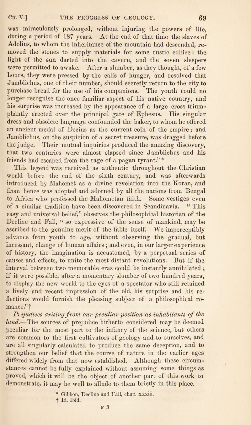 was miraculously prolonged, without injuring the powers of life, during a period of 187 years. At the end of that time the slaves of Adolius, to whom the inheritance of the mountain had descended, re¬ moved the stones to supply materials for some rustic edifice: the light of the sun darted into the cavern, and the seven sleepers were permitted to awake. After a slumber, as they thought, of a few hours, they were pressed by the calls of hunger, and resolved that Jamblichus, one of their number, should secretly return to the city to purchase bread for the use of his companions. The youth could no longer recognise the once familiar aspect of his native country, and his surprise was increased by the appearance of a large cross trium¬ phantly erected over the principal gate of Ephesus. His singular dress and obsolete language confounded the baker, to whom he offered an ancient medal of Decius as the current coin of the empire; and Jamblichus, on the suspicion of a secret treasure, was dragged before the judge. Their mutual inquiries produced the amazing discovery, that two centuries were almost elapsed since Jamblichus and his friends had escaped from the rage of a pagan tyrant.” * This legend was received as authentic throughout the Christian world before the end of the sixth century, and was afterwards introduced by Mahomet as a divine revelation into the Koran, and from hence was adopted and adorned by all the nations from Bengal to Africa who professed the Mahometan faith. Some vestiges even of a similar tradition have been discovered in Scandinavia. “ This easy and universal belief,” observes the philosophical historian of the Decline and Fall, “ so expressive of the sense of mankind, may be ascribed to the genuine merit of the fable itself. We imperceptibly advance from youth to age, without observing the gradual, but incessant, change of human affairs ; and even, in our larger experience of history, the imagination is accustomed, by a perpetual series of causes and effects, to unite the most distant revolutions. But if the interval between two memorable eras could be instantly annihilated ; if it were possible, after a momentary slumber of two hundred years, to display the new world to the eyes of a spectator who still retained a lively and recent impression of the old, his surprise and his re¬ flections would furnish the pleasing subject of a philosophical ro¬ mance.” f Prejudices arising from, our peculiar position as inhabitants of the land.—The sources of prejudice hitherto considered may be deemed peculiar for the most part to the infancy of the science, but others are common to the first cultivators of geology and to ourselves, and are all singularly calculated to produce the same deception, and to strengthen our belief that the course of nature in the earlier ages differed widely from that now established. Although these circum¬ stances cannot be fully explained without assuming some things as proved, which it will be the object of another part of this work to demonstrate, it may be well to allude to them briefly in this place. * Gibbon, Decline and Fall, chap, xxxiii. f Id. Ibid.