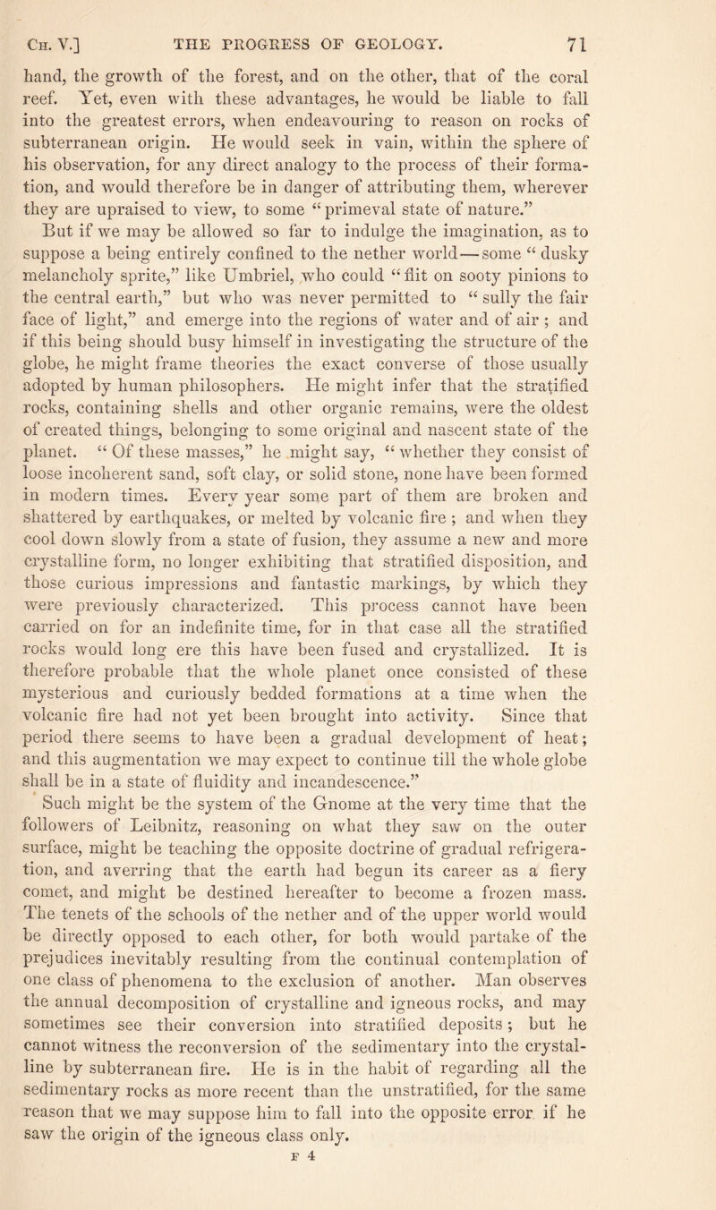 hand, the growth of the forest, and on the other, that of the coral reef. Yet, even with these advantages, he would be liable to fall into the greatest errors, when endeavouring to reason on rocks of subterranean origin. He would seek in vain, within the sphere of his observation, for any direct analogy to the process of their forma¬ tion, and would therefore be in danger of attributing them, wherever they are upraised to view, to some “ primeval state of nature.” But if we may be allowed so far to indulge the imagination, as to suppose a being entirely confined to the nether world — some “ dusky melancholy sprite,” like Umbriel, who could “ flit on sooty pinions to the central earth,” but who was never permitted to “ sully the fair face of light,” and emerge into the regions of water and of air ; and if this being should busy himself in investigating the structure of the globe, he might frame theories the exact converse of those usually adopted by human philosophers. He might infer that the stratified rocks, containing shells and other organic remains, were the oldest of created things, belonging to some original and nascent state of the planet. “ Of these masses,” he might say, “ whether they consist of loose incoherent sand, soft clay, or solid stone, none have been formed in modern times. Every year some part of them are broken and shattered by earthquakes, or melted by volcanic fire ; and when they cool down slowly from a state of fusion, they assume a new and more crystalline form, no longer exhibiting that stratified disposition, and those curious impressions and fantastic markings, by which they were previously characterized. This process cannot have been carried on for an indefinite time, for in that case all the stratified rocks would long ere this have been fused and crystallized. It is therefore probable that the whole planet once consisted of these mysterious and curiously bedded formations at a time when the volcanic fire had not yet been brought into activity. Since that period there seems to have been a gradual development of heat; and this augmentation we may expect to continue till the whole globe shall be in a state of fluidity and incandescence.” Such might be the system of the Gnome at the very time that the followers of Leibnitz, reasoning on what they saw on the outer surface, might be teaching the opposite doctrine of gradual refrigera¬ tion, and averring that the earth had begun its career as a fiery comet, and might be destined hereafter to become a frozen mass. The tenets of the schools of the nether and of the upper world would be directly opposed to each other, for both would partake of the prejudices inevitably resulting from the continual contemplation of one class of phenomena to the exclusion of another. Man observes the annual decomposition of crystalline and igneous rocks, and may sometimes see their conversion into stratified deposits; but he cannot witness the reconversion of the sedimentary into the crystal¬ line by subterranean fire. He is in the habit of regarding all the sedimentary rocks as more recent than the unstratified, for the same reason that we may suppose him to fall into the opposite error if he saw the origin of the igneous class only.