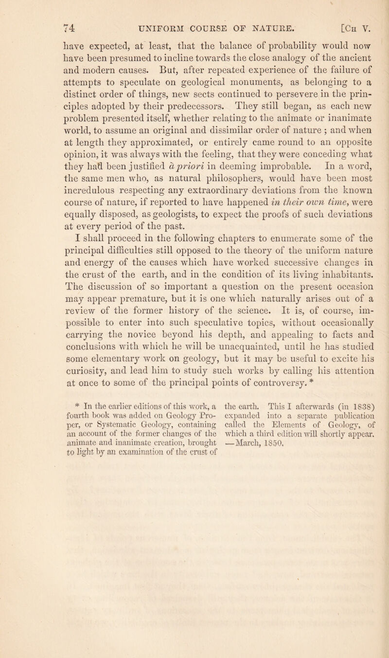 have expected, at least, that the balance of probability would now have been presumed to incline towards the close analogy of the ancient and modern causes. But, after repeated experience of the failure of attempts to speculate on geological monuments, as belonging to a distinct order of things, new sects continued to persevere in the prin¬ ciples adopted by their predecessors. They still began, as each new problem presented itself, whether relating to the animate or inanimate world, to assume an original and dissimilar order of nature ; and when at length they approximated, or entirely came round to an opposite opinion, it was always with the feeling, that they were conceding what they had been justified a priori in deeming improbable. In a word, the same men who, as natural philosophers, would have been most incredulous respecting any extraordinary deviations from the known course of nature, if reported to have happened in their oivn time, were equally disposed, as geologists, to expect the proofs of such deviations at every period of the past. I shall proceed in the following chapters to enumerate some of the principal difficulties still opposed to the theory of the uniform nature and energy of the causes which have worked successive changes in the crust of the earth, and in the condition of its living inhabitants. The discussion of so important a question on the present occasion may appear premature, but it is one which naturally arises out of a review of the former history of the science. It is, of course, im¬ possible to enter into such speculative topics, without occasionally carrying the novice beyond his depth, and appealing to facts and conclusions with which he will be unacquainted, until he has studied some elementary work on geology, but it may be useful to excite his curiosity, and lead him to study such works by calling his attention at once to some of the principal points of controversy. * * In the earlier editions of this work, a fourth book was added on Geology Pro¬ per, or Systematic Geology, containing an account of the former changes of the animate and inanimate creation, brought to light by an examination of the crust of the earth. This I afterwards (in 1838) expanded into a separate publication called the Elements of Geology, of which a third edition will shortly appeal'. -—March, 1850.