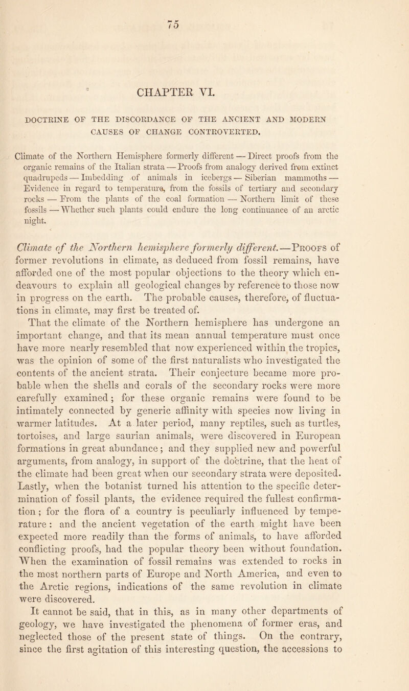 CHAPTER VI. DOCTRINE OF THE DISCORDANCE OF THE ANCIENT AND MODERN CAUSES OF CHANGE CONTROVERTED. Climate of the Northern Hemisphere formerly different — Direct proofs from the organic remains of the Italian strata — Proofs from analogy derived from extinct quadrupeds — Imbedding of animals in icebergs—Siberian mammoths — Evidence in regard to temperature, from the fossils of tertiary and secondary rocks — From the plants of the coal formation — Northern limit of these fossils—Whether such plants could endure the long continuance of an arctic night. Climate of the Northern hemisphere formerly different.—Proofs of former revolutions in climate, as deduced from fossil remains, have afforded one of the most popular objections to the theory which en¬ deavours to explain all geological changes by reference to those now in progress on the earth. The probable causes, therefore, of fluctua¬ tions in climate, may first be treated of. That the climate of the Northern hemisphere has undergone an important change, and that its mean annual temperature must once have more nearly resembled that now experienced within the tropics, was the opinion of some of the first naturalists who investigated the contents of the ancient strata. Their conjecture became more pro¬ bable when the shells and corals of the secondary rocks were more carefully examined; for these organic remains were found to be intimately connected by generic affinity with species now living in warmer latitudes. At a later period, many reptiles, such as turtles, tortoises, and large saurian animals, were discovered in European formations in great abundance; and they supplied new and powerful arguments, from analogy, in support of the doctrine, that the heat of the climate had been great when our secondary strata were deposited. Lastly, when the botanist turned his attention to the specific deter¬ mination of fossil plants, the evidence required the fullest confirma¬ tion ; for the flora of a country is peculiarly influenced by tempe¬ rature : and the ancient vegetation of the earth might have been expected more readily than the forms of animals, to have afforded conflicting proofs, had the popular theory been without foundation. When the examination of fossil remains was extended to rocks in the most northern parts of Europe and North America, and even to the Arctic regions, indications of the same revolution in climate were discovered. It cannot be said, that in this, as in many other departments of geology, we have investigated the phenomena of former eras, and neglected those of the present state of things. On the contrary, since the first agitation of this interesting question, the accessions to
