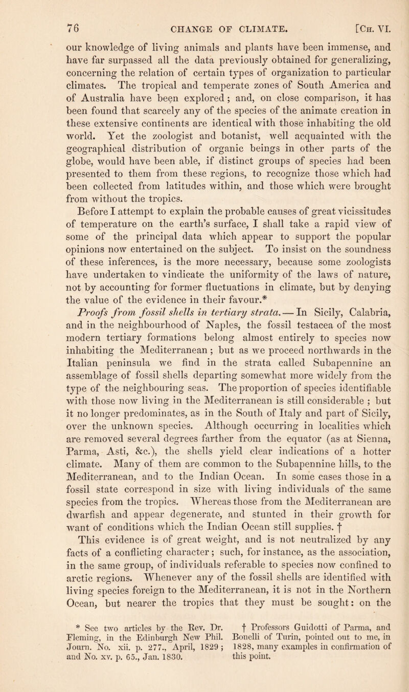 our knowledge of living animals and plants have been immense, and have far surpassed all the data previously obtained for generalizing, concerning the relation of certain types of organization to particular climates. The tropical and temperate zones of South America and of Australia have been explored ; and, on close comparison, it has been found that scarcely any of the species of the animate creation in these extensive continents are identical with those inhabiting the old world. Yet the zoologist and botanist, well acquainted with the geographical distribution of organic beings in other parts of the globe, would have been able, if distinct groups of species had been presented to them from these regions, to recognize those which had been collected from latitudes within, and those which were brought from without the tropics. Before I attempt to explain the probable causes of great vicissitudes of temperature on the earth’s surface, I shall take a rapid view of some of the principal data which appear to support the popular opinions now entertained on the subject. To insist on the soundness of these inferences, is the more necessary, because some zoologists have undertaken to vindicate the uniformity of the laws of nature, not by accounting for former fluctuations in climate, but by denying the value of the evidence in their favour.* Proofs from fossil shells in tertiary strata. — In Sicily, Calabria, and in the neighbourhood of Naples, the fossil testacea of the most modern tertiary formations belong almost entirely to species now inhabiting the Mediterranean ; but as we proceed northwards in the Italian peninsula we find in the strata called Subapennine an assemblage of fossil shells departing somewhat more wridely from the type of the neighbouring seas. The proportion of species identifiable with those now living in the Mediterranean is still considerable ; but it no longer predominates, as in the South of Italy and part of Sicily, over the unknown species. Although occurring in localities which are removed several degrees farther from the equator (as at Sienna, Parma, Asti, &c.), the shells yield clear indications of a hotter climate. Many of them are common to the Subapennine hills, to the Mediterranean, and to the Indian Ocean. In some cases those in a fossil state correspond in size with living individuals of the same species from the tropics. Whereas those from the Mediterranean are dwarfish and appear degenerate, and stunted in their growth for want of conditions which the Indian Ocean still supplies, j- This evidence is of great weight, and is not neutralized by any facts of a conflicting character; such, for instance, as the association, in the same group, of individuals referable to species now confined to arctic regions. Whenever any of the fossil shells are identified with living species foreign to the Mediterranean, it is not in the Northern Ocean, but nearer the tropics that they must be sought: on the * See two articles by the Rev. Dr. f Professors Guidotti of Parma, and Fleming, in the Edinburgh New Phil. Bonelli of Turin, pointed out to me, in Journ. No. xii. p. 277., April, 1829 ; 1828, many examples in confirmation of and No. xv. p. 65., Jan. 1830. this point.