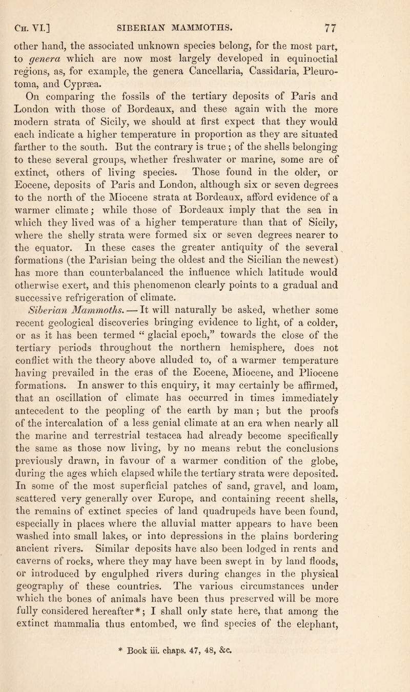 other hand, the associated unknown species belong, for the most part, to genera which are now most largely developed in equinoctial regions, as, for example, the genera Cancellaria, Cassidaria, Pleuro- toma, and Cyprsea. On comparing the fossils of the tertiary deposits of Paris and London with those of Bordeaux, and these again with the more modern strata of Sicily, we should at first expect that they would each indicate a higher temperature in proportion as they are situated farther to the south. But the contrary is true ; of the shells belonging to these several groups, whether freshwater or marine, some are of extinct, others of living species. Those found in the older, or Eocene, deposits of Paris and London, although six or seven degrees to the north of the Miocene strata at Bordeaux, afford evidence of a warmer climate; while those of Bordeaux imply that the sea in which they lived was of a higher temperature than that of Sicily, where the shelly strata were formed six or seven degrees nearer to the equator. In these cases the greater antiquity of the several formations (the Parisian being the oldest and the Sicilian the newest) has more than counterbalanced the influence which latitude would otherwise exert, and this phenomenon clearly points to a gradual and successive refrigeration of climate. Siberian Mammoths. — It will naturally be asked, whether some recent geological discoveries bringing evidence to light, of a colder, or as it has been termed “ glacial epoch,” towards the close of the tertiary periods throughout the northern hemisphere, does not conflict with the theory above alluded to, of a warmer temperature having prevailed in the eras of the Eocene, Miocene, and Pliocene formations. In answer to this enquiry, it may certainly be affirmed, that an oscillation of climate has occurred in times immediately antecedent to the peopling of the earth by man ; but the proofs of the intercalation of a less genial climate at an era when nearly all the marine and terrestrial testacea had already become specifically the same as those now living, by no means rebut the conclusions previously drawn, in favour of a warmer condition of the globe, during the ages which elapsed while the tertiary strata were deposited. In some of the most superficial patches of sand, gravel, and loam, scattered very generally over Europe, and containing recent shells, the remains of extinct species of land quadrupeds have been found, especially in places where the alluvial matter appears to have been washed into small lakes, or into depressions in the plains bordering ancient rivers. Similar deposits have also been lodged in rents and caverns of rocks, where they may have been swept in by land floods, or introduced by engulphed rivers during changes in the physical geography of these countries. The various circumstances under which the bones of animals have been thus preserved will be more fully considered hereafter *; I shall only state here, that among the extinct ihammalia thus entombed, we find species of the elephant, * Book iii. chaps. 47, 48, &c.